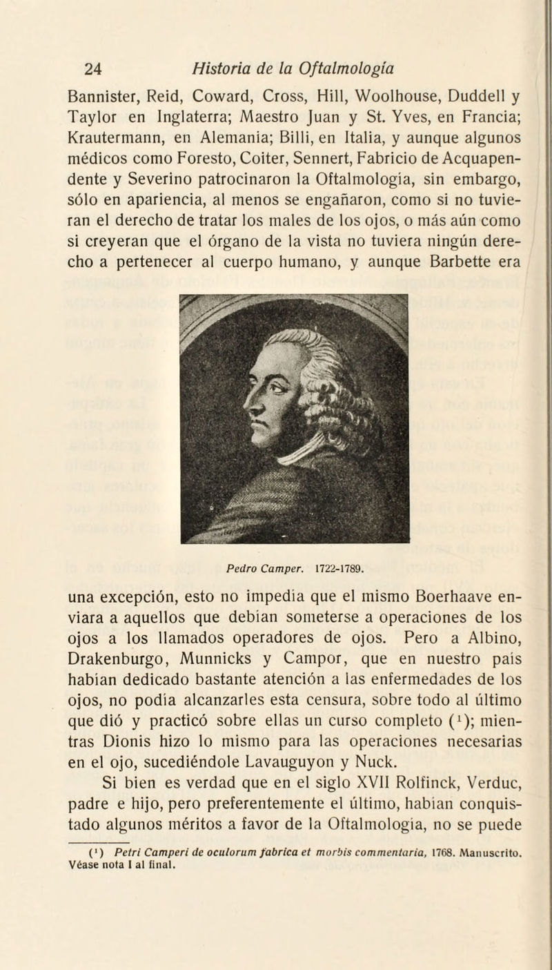 Bannister, Reid, Coward, Cross, Hill, Woolhouse, Duddell y Taylor en Inglaterra; Maestro Juan y St. Yves, en Francia; Krautermann, en Alemania; Billi, en Italia, y aunque algunos médicos como Foresto, Coiter, Sennert, Fabricio de Acquapen- dente y Severino patrocinaron la Oftalmología, sin embargo, sólo en apariencia, al menos se engañaron, como si no tuvie¬ ran el derecho de tratar los males de los ojos, o más aún como si creyeran que el órgano de la vista no tuviera ningún dere¬ cho a pertenecer al cuerpo humano, y aunque Barbette era Pedro Camper. 1722-1789. una excepción, esto no impedía que el mismo Boerhaave en¬ viara a aquellos que debían someterse a operaciones de los ojos a los llamados operadores de ojos. Pero a Albino, Drakenburgo, Munnicks y Campor, que en nuestro país habían dedicado bastante atención a las enfermedades de los ojos, no podía alcanzarles esta censura, sobre todo al último que dió y practicó sobre ellas un curso completo (x); mien¬ tras Dionis hizo lo mismo para las operaciones necesarias en el ojo, sucediéndole Lavauguyon y Nuck. Si bien es verdad que en el siglo XVII Rolíinck, Verduc, padre e hijo, pero preferentemente el último, habían conquis¬ tado algunos méritos a favor de la Oftalmología, no se puede (‘) Petri Camperi de oculorum fabrica et morbis commentaria, 1768. Manuscrito. Véase nota I al final.