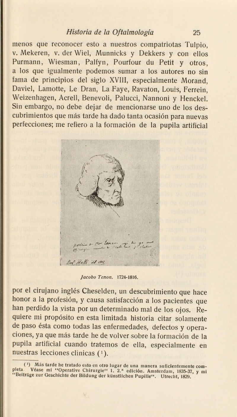 menos que reconocer esto a nuestros compatriotas Tulpio, v. Mekeren, v. der Wiel, Munnicks y Dekkers y con ellos Purmann, Wiesman, Palfyn, Pourfour du Petit y otros, a los que igualmente podemos sumar a los autores no sin fama de principios del siglo XVIII, especialmente Morand, Daviel, Lamotte, Le Dran, La Faye, Ravaton, Louis, Ferrein, Weizenhagen, Acrell, Benevoli, Palucci, Nannoni y Henckel. Sin embargo, no debe dejar de mencionarse uno de los des¬ cubrimientos que más tarde ha dado tanta ocasión para nuevas perfecciones; me refiero a la formación de la pupila artificial Jacobo Tenon. 1724-1816. por el cirujano inglés Cheselden, un descubrimiento que hace honor a la profesión, y causa satisfacción a los pacientes que han perdido la vista por un determinado mal de los ojos. Re¬ quiere mi propósito en esta limitada historia citar solamente de paso ésta como todas las enfermedades, defectos y opera¬ ciones, ya que más tarde he de volver sobre la formación de la pupila artificial cuando tratemos de ella, especialmente en nuestras lecciones clínicas (!). ( ') Más tarde he tratado esto en otro lugar de una manera suficientemente com- p|eta Véase mi “Operative Chirurgie 1. 2.a edición. Ainsterdam, 1835-37, y mi ‘‘Beitrage zur Geschichte der Bildung der künstlichen Pupille“. Utreclit, 1829.