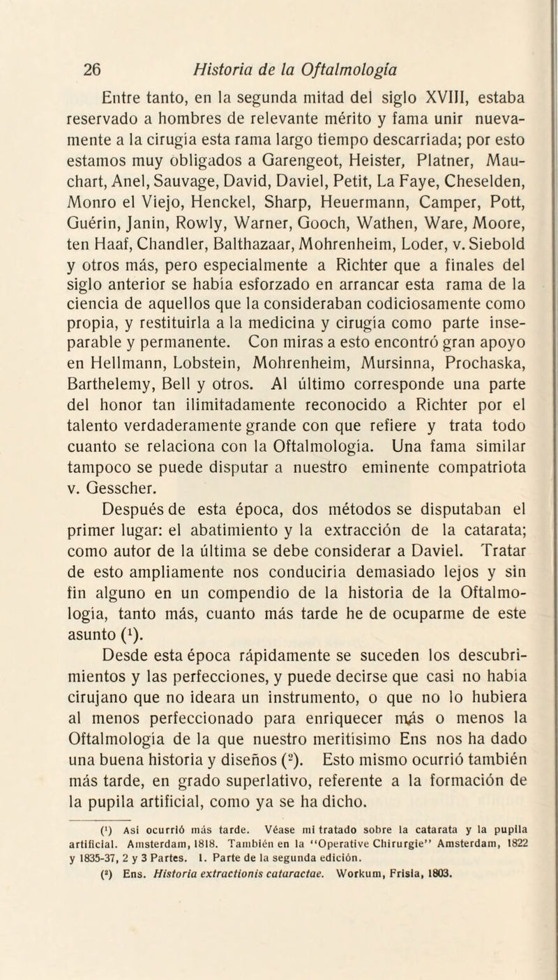 Entre tanto, en la segunda mitad del siglo XVIII, estaba reservado a hombres de relevante mérito y fama unir nueva¬ mente a la cirugía esta rama largo tiempo descarriada; por esto estamos muy obligados a Garengeot, Heister, Platner, Mau- chart, Anel, Sauvage, David, Daviel, Petit, La Faye, Cheselden, Monro el Viejo, Henckel, Sharp, Heuermann, Camper, Pott, Guérin, Janin, Rowly, Warner, Gooch, Wathen, Ware, Moore, ten Haaf, Chandler, Balthazaar, Mohrenheim, Loder, v. Siebold y otros más, pero especialmente a Richter que a finales del siglo anterior se había esforzado en arrancar esta rama de la ciencia de aquellos que la consideraban codiciosamente como propia, y restituirla a la medicina y cirugía como parte inse¬ parable y permanente. Con miras a esto encontró gran apoyo en Hellmann, Lobstein, Mohrenheim, Mursinna, Prochaska, Barthelemy, Bell y otros. Al último corresponde una parte del honor tan ilimitadamente reconocido a Richter por el talento verdaderamente grande con que refiere y trata todo cuanto se relaciona con la Oftalmología. Una fama similar tampoco se puede disputar a nuestro eminente compatriota v. Gesscher. Después de esta época, dos métodos se disputaban el primer lugar: el abatimiento y la extracción de la catarata; como autor de la última se debe considerar a Daviel. Tratar de esto ampliamente nos conduciría demasiado lejos y sin fin alguno en un compendio de la historia de la Oftalmo¬ logía, tanto más, cuanto más tarde he de ocuparme de este asunto (1). Desde esta época rápidamente se suceden los descubri¬ mientos y las perfecciones, y puede decirse que casi no había cirujano que no ideara un instrumento, o que no lo hubiera al menos perfeccionado para enriquecer m¿s o menos la Oftalmología de la que nuestro meritísimo Ens nos ha dado una buena historia y diseños (2). Esto mismo ocurrió también más tarde, en grado superlativo, referente a la formación de la pupila artificial, como ya se ha dicho. (•) Así ocurrió más tarde. Véase mi tratado sobre la catarata y la pupila artificial. Amsterdam, 1818. También en la “Operative Chirurgie” Amsterdam, 1822 y 1835-37, 2 y 3 Partes. 1. Parte de la segunda edición. (a) Ens. Historia extractionis cataractae. Workum, Frisia, 1803.