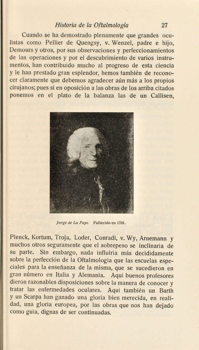 Cuando se ha demostrado plenamente que grandes ocu¬ listas como Pellier de Quengsy, v. Wenzel, padre e hijo, Demours y otros, por sus observaciones y perfeccionamientos de las operaciones y por el descubrimiento de varios instru¬ mentos, han contribuido mucho al progreso de esta ciencia y le han prestado gran esplendor, hemos también de recono¬ cer claramente que debemos agradecer aún más a los propios cirujanos; pues si en oposición a las obras de los arriba citados ponemos en el plato de la balanza las de un Callisen, Jorge de La Faye. Fallecido en 1781. Plenck, Kortum, Troja, Loder, Conradi, v. Wy, Arnemann y muchos otros seguramente que el sobrepeso se inclinaría de su parte. Sin embargo, nada influiría más decididamente sobre la perfección de la Oftalmología que las escuelas espe¬ ciales para la enseñanza de la misma, que se sucedieron en gran número en Italia y Alemania. Aquí buenos profesores dieron razonables disposiciones sobre la manera de conocer y tratar las enfermedades oculares. Aquí también un Barth y un Scarpa han ganado una gloria bien merecida, en reali¬ dad, una gloria europea, por las obras que nos han dejado como guía, dignas de ser continuadas.