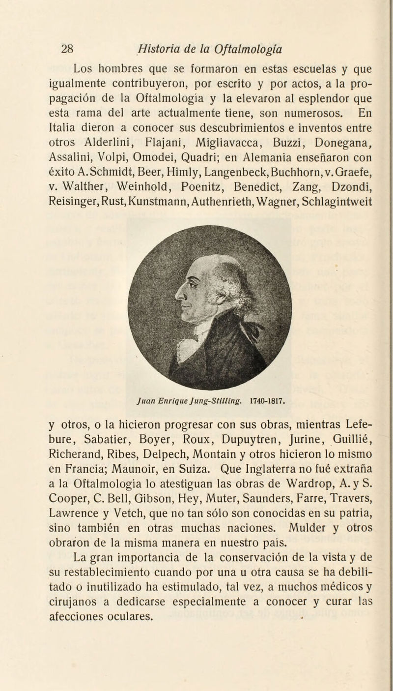 Los hombres que se formaron en estas escuelas y que igualmente contribuyeron, por escrito y por actos, a la pro¬ pagación de la Oftalmología y la elevaron al esplendor que esta rama del arte actualmente tiene, son numerosos. En Italia dieron a conocer sus descubrimientos e inventos entre otros Alderlini, Flajani, Migliavacca, Buzzi, Donegana, Assalini, Volpi, Omodei, Quadri; en Alemania enseñaron con éxito A.Schmidt, Beer, Himly, Langenbeck,Buchhorn,v.Graefe, v. Walther, Weinhold, Poenitz, Benedict, Zang, Dzondi, Reisinger,Rust,Kunstmann,Authenrieth, Wagner, Schlagintweit Juan Enrique Jung-Stilting. 1740-1817. y otros, o la hicieron progresar con sus obras, mientras Lefe- bure, Sabatier, Boyer, Roux, Dupuytren, Jurine, Guillié, Richerand, Ribes, Delpech, Montain y otros hicieron lo mismo en Francia; Maunoir, en Suiza. Que Inglaterra no fué extraña a la Oftalmología lo atestiguan las obras de Wardrop, A. y S. Cooper, C. Bell, Gibson, Hey, Muter, Saunders, Farre, Travers, Lawrence y Vetch, que no tan sólo son conocidas en su patria, sino también en otras muchas naciones. Mulder y otros obraron de la misma manera en nuestro país. La gran importancia de la conservación de la vista y de su restablecimiento cuando por una u otra causa se ha debili¬ tado o inutilizado ha estimulado, tal vez, a muchos médicos y cirujanos a dedicarse especialmente a conocer y curar las afecciones oculares.