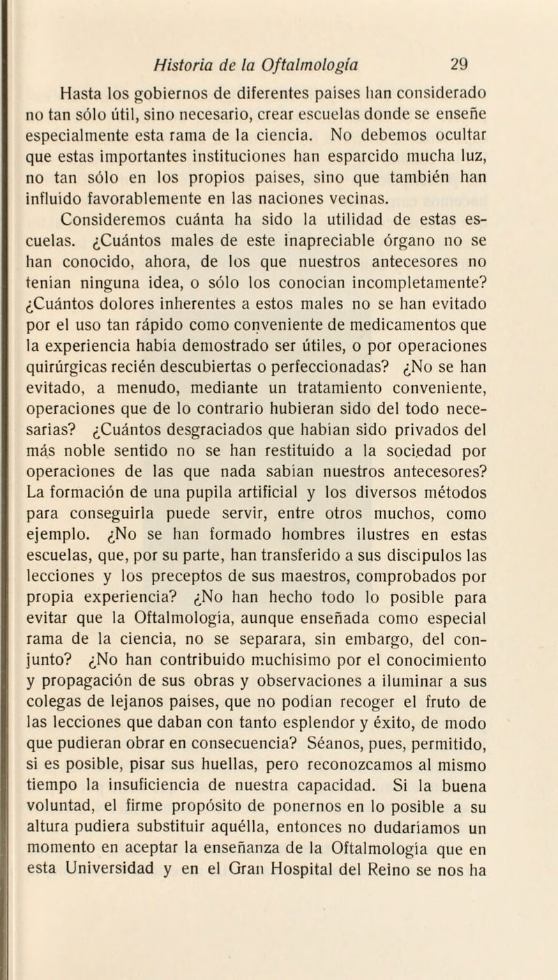 Hasta los gobiernos de diferentes países lian considerado no tan sólo útil, sino necesario, crear escuelas donde se enseñe especialmente esta rama de la ciencia. No debemos ocultar que estas importantes instituciones han esparcido mucha luz, no tan sólo en los propios países, sino que también han influido favorablemente en las naciones vecinas. Consideremos cuánta ha sido la utilidad de estas es¬ cuelas. ¿Cuántos males de este inapreciable órgano no se han conocido, ahora, de los que nuestros antecesores no tenían ninguna idea, o sólo los conocían incompletamente? ¿Cuántos dolores inherentes a estos males no se han evitado por el uso tan rápido como conveniente de medicamentos que la experiencia había demostrado ser útiles, o por operaciones quirúrgicas recién descubiertas o perfeccionadas? ¿No se han evitado, a menudo, mediante un tratamiento conveniente, operaciones que de lo contrario hubieran sido del todo nece¬ sarias? ¿Cuántos desgraciados que habían sido privados del más noble sentido no se han restituido a la sociedad por operaciones de las que nada sabían nuestros antecesores? La formación de una pupila artificial y los diversos métodos para conseguirla puede servir, entre otros muchos, como ejemplo. ¿No se han formado hombres ilustres en estas escuelas, que, por su parte, han transferido a sus discípulos las lecciones y los preceptos de sus maestros, comprobados por propia experiencia? ¿No han hecho todo lo posible para evitar que la Oftalmología, aunque enseñada como especial rama de la ciencia, no se separara, sin embargo, del con¬ junto? ¿No han contribuido muchísimo por el conocimiento y propagación de sus obras y observaciones a iluminar a sus colegas de lejanos países, que no podían recoger el fruto de las lecciones que daban con tanto esplendor y éxito, de modo que pudieran obrar en consecuencia? Séanos, pues, permitido, si es posible, pisar sus huellas, pero reconozcamos al mismo tiempo la insuficiencia de nuestra capacidad. Si la buena voluntad, el firme propósito de ponernos en lo posible a su altura pudiera substituir aquélla, entonces no dudaríamos un momento en aceptar la enseñanza de la Oftalmología que en esta Universidad y en el Gran Hospital del Reino se nos ha