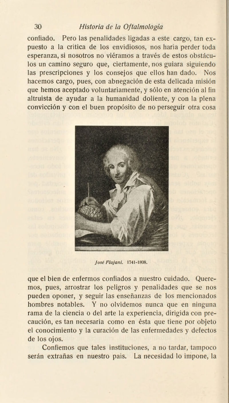 confiado. Pero las penalidades ligadas a este cargo, tan ex¬ puesto a la critica de los envidiosos, nos haría perder toda esperanza, si nosotros no viéramos a través de estos obstácu¬ los un camino seguro que, ciertamente, nos guiara siguiendo las prescripciones y los consejos que ellos han dado. Nos hacemos cargo, pues, con abnegación de esta delicada misión que hemos aceptado voluntariamente, y sólo en atención al fin altruista de ayudar a la humanidad doliente, y con la plena convicción y con el buen propósito de no perseguir otra cosa José Flajani. 1741-1808. que el bien de enfermos confiados a nuestro cuidado. Quere¬ mos, pues, arrostrar los peligros y penalidades que se nos pueden oponer, y seguir las enseñanzas de los mencionados hombres notables. Y no olvidemos nunca que en ninguna rama de la ciencia o del arte la experiencia, dirigida con pre¬ caución, es tan necesaria como en ésta que tiene por objeto el conocimiento y la curación de las enfermedades y defectos de los ojos. Confiemos que tales instituciones, a no tardar, tampoco serán extrañas en nuestro país. La necesidad lo impone, la