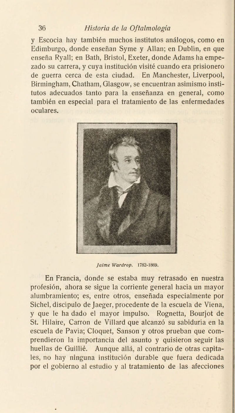 y Escocia hay también muchos institutos análogos, como en Edimburgo, donde enseñan Syme y Alian; en Dublin, en que enseña Ryall; en Bath, Bristol, Exeter, donde Adams ha empe¬ zado su carrera, y cuya institución visité cuando era prisionero de guerra cerca de esta ciudad. En Manchester, Liverpool, Birmingham, Chatham, Glasgow, se encuentran asimismo insti¬ tutos adecuados tanto para la enseñanza en general, como también en especial para el tratamiento de las enfermedades oculares. Jaime Wardrop. 1782-1869. En Francia, donde se estaba muy retrasado en nuestra profesión, ahora se sigue la corriente general hacia un mayor alumbramiento; es, entre otros, enseñada especialmente por Sichel, discípulo de Jaeger, procedente de la escuela de Viena, y que le ha dado el mayor impulso. Rognetta, Bourjot de St. Hilaire, Carrón de Villard que alcanzó su sabiduría en la escuela de Pavía; Cloquet, Sansón y otros prueban que com¬ prendieron la importancia del asunto y quisieron seguir las huellas de Guillié. Aunque allá, al contrario de otras capita¬ les, no hay ninguna institución durable que fuera dedicada por el gobierno al estudio y al tratamiento de las afecciones