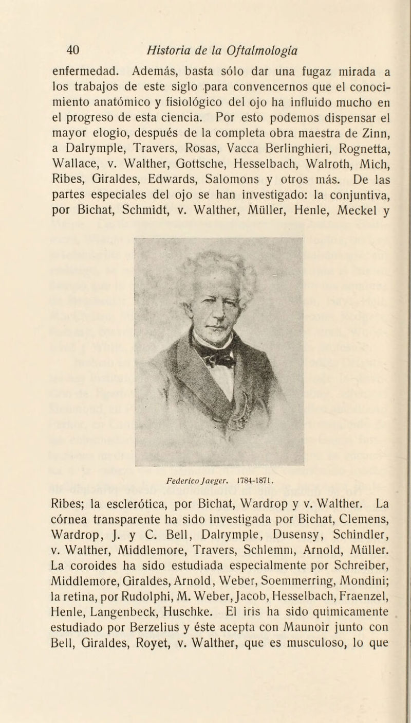 enfermedad. Además, basta sólo dar una fugaz mirada a los trabajos de este siglo para convencernos que el conoci¬ miento anatómico y fisiológico del ojo ha influido mucho en el progreso de esta ciencia. Por esto podemos dispensar el mayor elogio, después de la completa obra maestra de Zinn, a Dalrymple, Travers, Rosas, Vacca Berlinghieri, Rognetta, Wallace, v. Walther, Gottsche, Hesselbach, Walroth, Mich, Ribes, Giraldes, Edwards, Salomons y otros más. De las partes especiales del ojo se han investigado: la conjuntiva, por Bichat, Schmidt, v. Walther, Müller, Henle, Meckel y Federico Jaeger. 1784-1871. Ribes; la esclerótica, por Bichat, Wardrop y v. Walther. La córnea transparente ha sido investigada por Bichat, Clemens, Wardrop, J. y C. Bell, Dalrymple, Dusensy, Schindler, v. Walther, Middlemore, Travers, Schlemm, Arnold, Müller. La coroides ha sido estudiada especialmente por Schreiber, Middlemore, Giraldes, Arnold, Weber, Soemmerring, Mondini; la retina, por Rudolphi, M. Weber, Jacob, Hesselbach, Fraenzel, Henle, Langenbeck, Huschke. El iris ha sido químicamente estudiado por Berzelius y éste acepta con Maunoir junto con Bell, Giraldes, Royet, v. Walther, que es musculoso, lo que