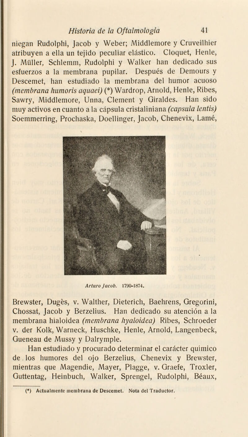 niegan Rudolphi, Jacob y Weber; Middlemore y Cruveilhier atribuyen a ella un tejido peculiar elástico. Cloquet, Henle, J. Müller, Schlemm, Rudolphi y Walker lian dedicado sus esfuerzos a la membrana pupilar. Después de Demours y Descemet, han estudiado la membrana del humor acuoso (membrana humoris aquaei) (*) Wardrop, Arnold, Henle, Ribes, Sawry, Middlemore, Unna, Clement y Giraldes. Han sido muy activos en cuanto a la cápsula cristaliniana (capsula lentis) Soemmerring, Prochaska, Doellinger, Jacob, Chenevix, Lamé, Arturo Jacob. 1790-1874. Brewster, Dugés, v. Walther, Dieterich, Baehrens, Gregorini, Chossat, Jacob y Berzelius. Han dedicado su atención a la membrana hialoidea (membrana hyaloidea) Ribes, Schroeder v. der Kolk, Warneck, Huschke, Henle, Arnold, Langenbeck, Gueneau de Mussy y Dalrymple. Han estudiado y procurado determinar el carácter químico de. los humores del ojo Berzelius, Chenevix y Brewster, mientras que Magendie, Mayer, Plagge, v. Graefe, Troxler, Guttentag, Heinbuch, Walker, Sprengel, Rudolphi, Béaux, (*) Actualmente membrana de Descemet. Nota del Traductor.