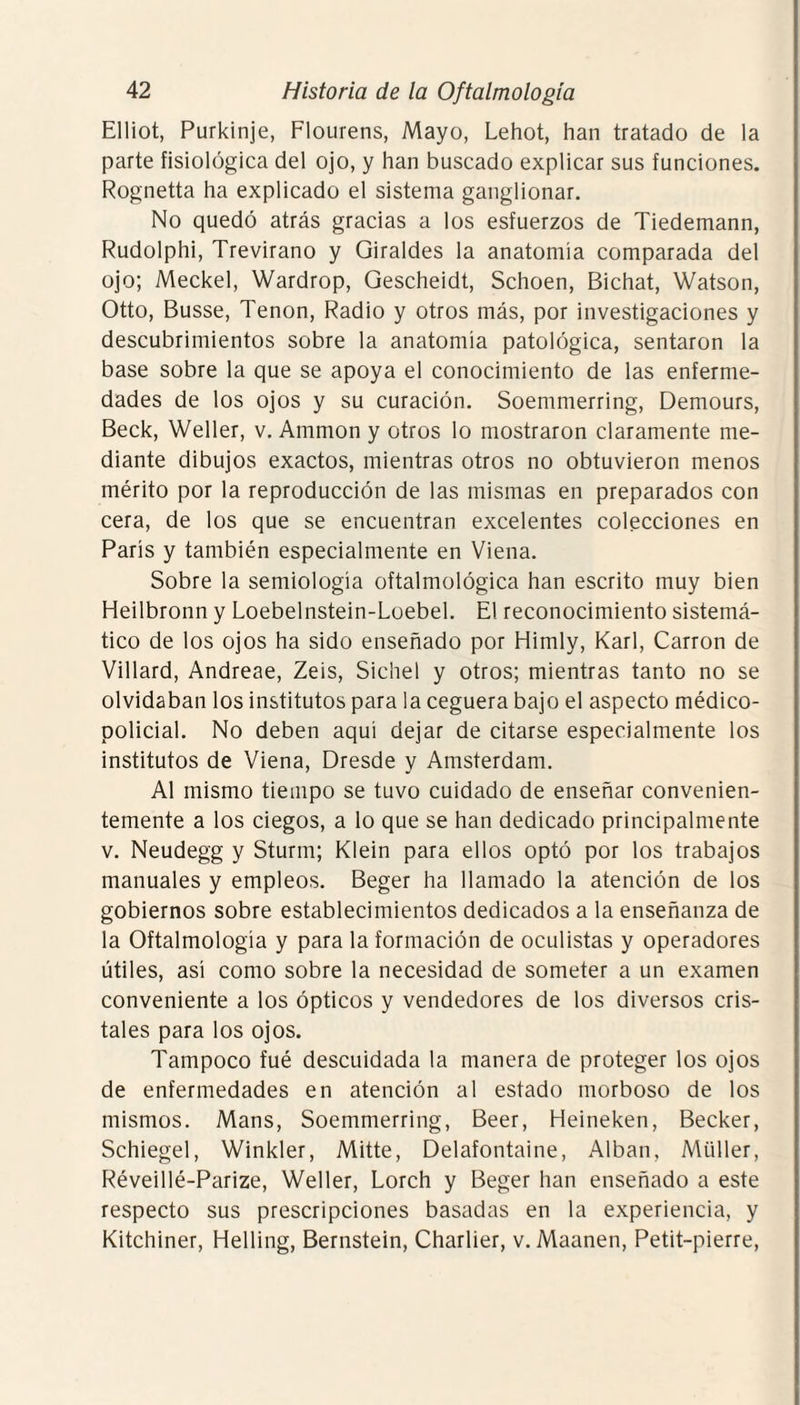 Elliot, Purkinje, Flourens, Mayo, Lehot, han tratado de la parte fisiológica del ojo, y han buscado explicar sus funciones. Rognetta ha explicado el sistema ganglionar. No quedó atrás gracias a los esfuerzos de Tiedemann, Rudolphi, Trevirano y Giraldes la anatomía comparada del ojo; Meckel, Wardrop, Gescheidt, Schoen, Bichat, Watson, Otto, Busse, Tenon, Radio y otros más, por investigaciones y descubrimientos sobre la anatomía patológica, sentaron la base sobre la que se apoya el conocimiento de las enferme¬ dades de los ojos y su curación. Soemmerring, Demours, Beck, Weller, v. Ammon y otros lo mostraron claramente me¬ diante dibujos exactos, mientras otros no obtuvieron menos mérito por la reproducción de las mismas en preparados con cera, de los que se encuentran excelentes colecciones en París y también especialmente en Viena. Sobre la semiología oftalmológica han escrito muy bien Heilbronn y Loebelnstein-Loebel. El reconocimiento sistemá¬ tico de los ojos ha sido enseñado por Himly, Karl, Carrón de Villard, Andreae, Zeis, Sichel y otros; mientras tanto no se olvidaban los institutos para la ceguera bajo el aspecto médico- policial. No deben aquí dejar de citarse especialmente los institutos de Viena, Dresde y Amsterdam. Al mismo tiempo se tuvo cuidado de enseñar convenien¬ temente a los ciegos, a lo que se han dedicado principalmente v. Neudegg y Sturm; Klein para ellos optó por los trabajos manuales y empleos. Beger ha llamado la atención de los gobiernos sobre establecimientos dedicados a la enseñanza de la Oftalmología y para la formación de oculistas y operadores útiles, así como sobre la necesidad de someter a un examen conveniente a los ópticos y vendedores de los diversos cris¬ tales para los ojos. Tampoco fué descuidada la manera de proteger los ojos de enfermedades en atención al estado morboso de los mismos. Mans, Soemmerring, Beer, Heineken, Becker, Schiegel, Winkler, Mitte, Delafontaine, Alban, Miiller, Réveillé-Parize, Weller, Lorch y Beger han enseñado a este respecto sus prescripciones basadas en la experiencia, y Kitchiner, Helling, Bernstein, Charlier, v. Maanen, Petit-pierre,