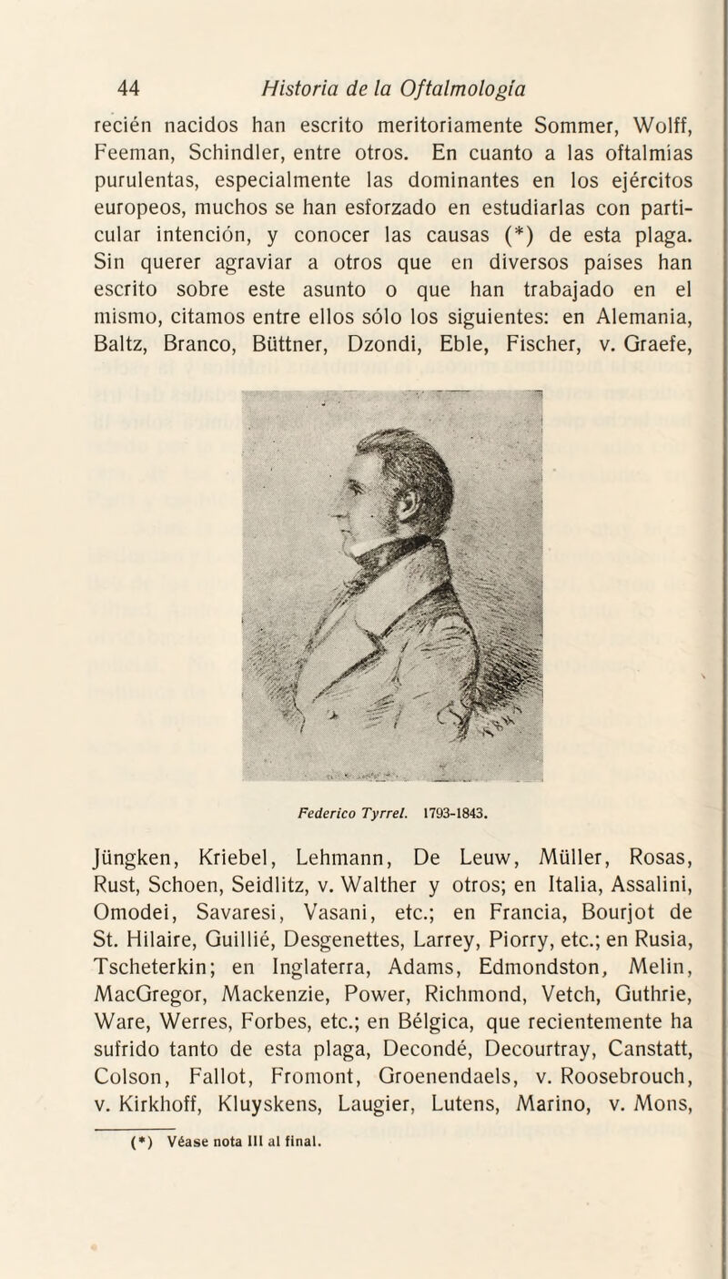 recién nacidos han escrito meritoriamente Sommer, Wolff, Feeman, Schindler, entre otros. En cuanto a las oftalmías purulentas, especialmente las dominantes en los ejércitos europeos, muchos se han esforzado en estudiarlas con parti¬ cular intención, y conocer las causas (*) de esta plaga. Sin querer agraviar a otros que en diversos países han escrito sobre este asunto o que han trabajado en el mismo, citamos entre ellos sólo los siguientes: en Alemania, Baltz, Branco, Büttner, Dzondi, Eble, Fischer, v. Graefe, Federico Tyrrel. 1793-1843. Jüngken, Kriebel, Lehmann, De Leuw, Müller, Rosas, Rust, Schoen, Seidlitz, v. Walther y otros; en Italia, Assalini, Omodei, Savaresi, Vasani, etc.; en Francia, Bourjot de St. Hilaire, Guillié, Desgenettes, Larrey, Piorry, etc.; en Rusia, Tscheterkin; en Inglaterra, Adams, Edmondston, Melin, MacGregor, Mackenzie, Power, Richmond, Vetch, Guthrie, Ware, Werres, Forbes, etc.; en Bélgica, que recientemente ha sufrido tanto de esta plaga, Decondé, Decourtray, Canstatt, Colson, Fallot, Fromont, Groenendaels, v. Roosebrouch, v. Kirkhoff, Kluyskens, Laugier, Lutens, Marino, v. Mons,