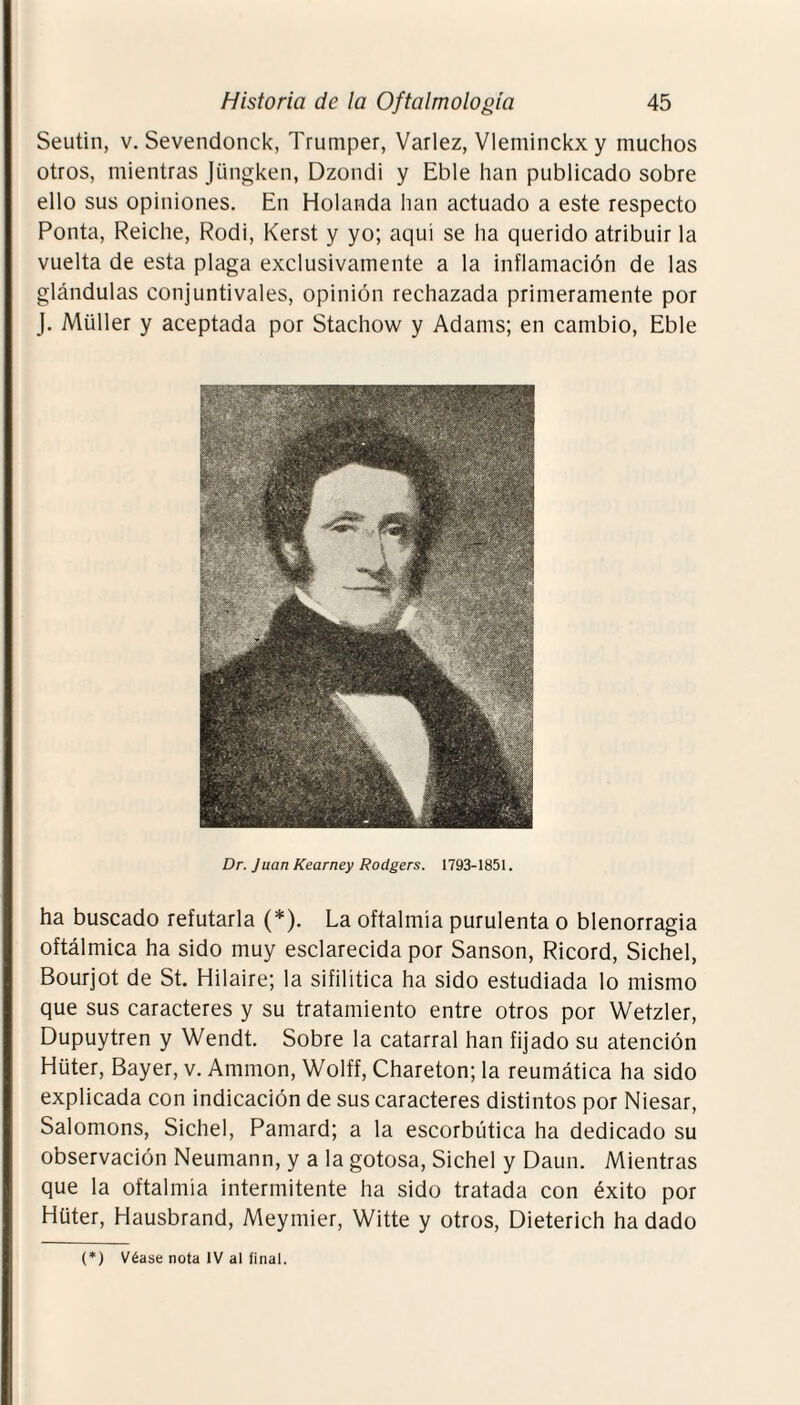 Seutin, v. Sevendonck, Trumper, Varlez, Vleminckxy muchos otros, mientras Jüngken, Dzondi y Eble han publicado sobre ello sus opiniones. En Holanda han actuado a este respecto Ponía, Reiclie, Rodi, Kerst y yo; aquí se ha querido atribuir la vuelta de esta plaga exclusivamente a la inflamación de las glándulas conjuntivales, opinión rechazada primeramente por J. Müller y aceptada por Stachow y Adams; en cambio, Eble Dr. Juan Kearney Rodgers. 1793-1851. ha buscado refutarla (*). La oftalmía purulenta o blenorragia oftálmica ha sido muy esclarecida por Sansón, Ricord, Sichel, Bourjot de St. Hilaire; la sifilítica ha sido estudiada lo mismo que sus caracteres y su tratamiento entre otros por Wetzler, Dupuytren y Wendt. Sobre la catarral han fijado su atención Hüter, Bayer, v. Ammon, Wolff, Chareton; la reumática ha sido explicada con indicación de sus caracteres distintos por Niesar, Salomons, Sichel, Pamard; a la escorbútica ha dedicado su observación Neumann, y a la gotosa, Sichel y Daun. Mientras que la oftalmía intermitente ha sido tratada con éxito por Hüter, Hausbrand, Meymier, Witte y otros, Dieterich ha dado