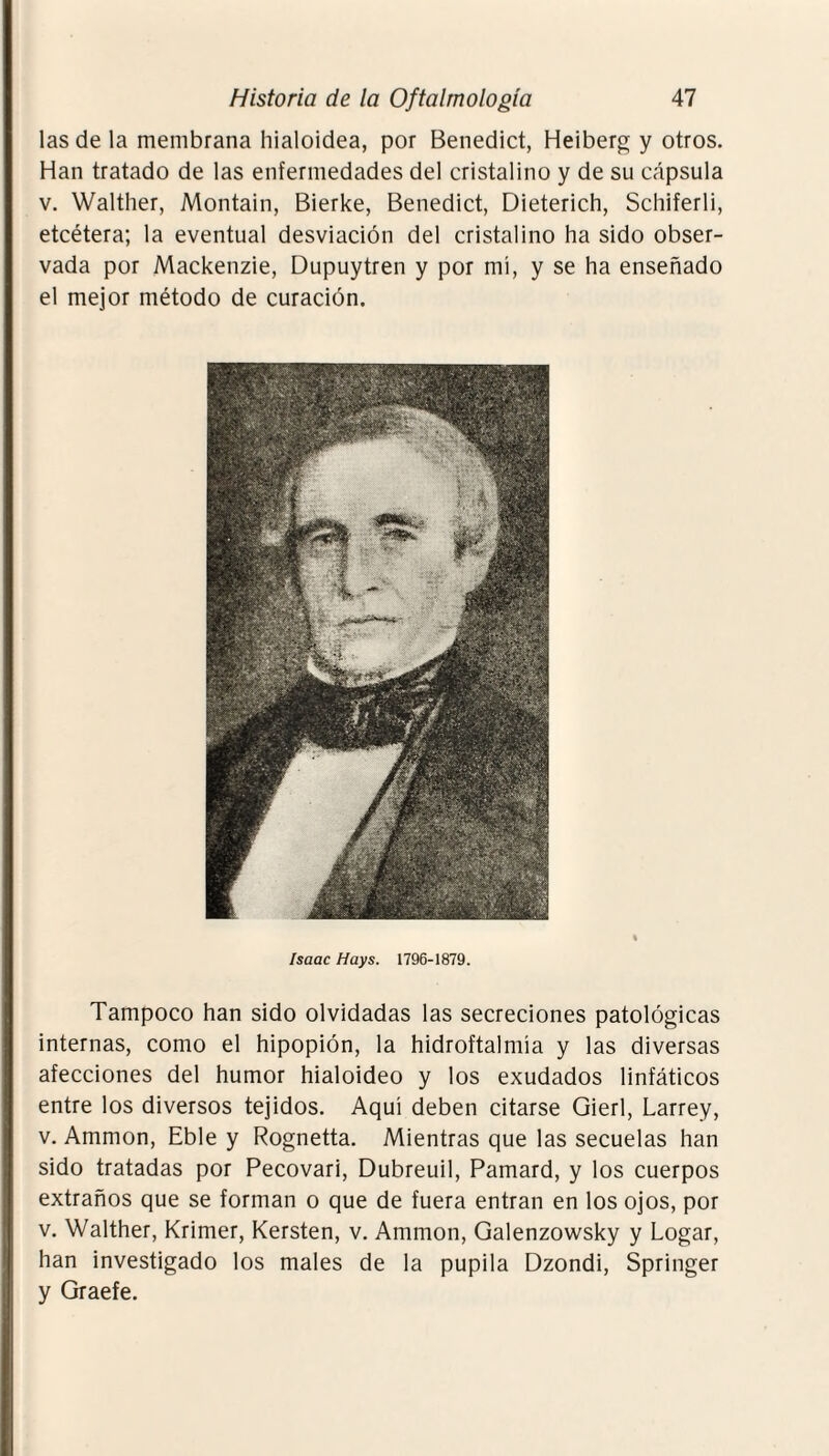 las de la membrana hialoidea, por Benedict, Heiberg y otros. Han tratado de las enfermedades del cristalino y de su cápsula v. Walther, Montain, Bierke, Benedict, Dieterich, Schiferli, etcétera; la eventual desviación del cristalino ha sido obser¬ vada por Mackenzie, Dupuytren y por mí, y se ha enseñado el mejor método de curación. Isaac Hays. 1796-1879. Tampoco han sido olvidadas las secreciones patológicas internas, como el hipopión, la hidroftalmía y las diversas afecciones del humor hialoideo y los exudados linfáticos entre los diversos tejidos. Aquí deben citarse Gierl, Larrey, v. Ammon, Eble y Rognetta. Mientras que las secuelas han sido tratadas por Pecovari, Dubreuil, Pamard, y los cuerpos extraños que se forman o que de fuera entran en los ojos, por v. Walther, Krimer, Kersten, v. Ammon, Galenzowsky y Logar, han investigado los males de la pupila Dzondi, Springer y Graefe.