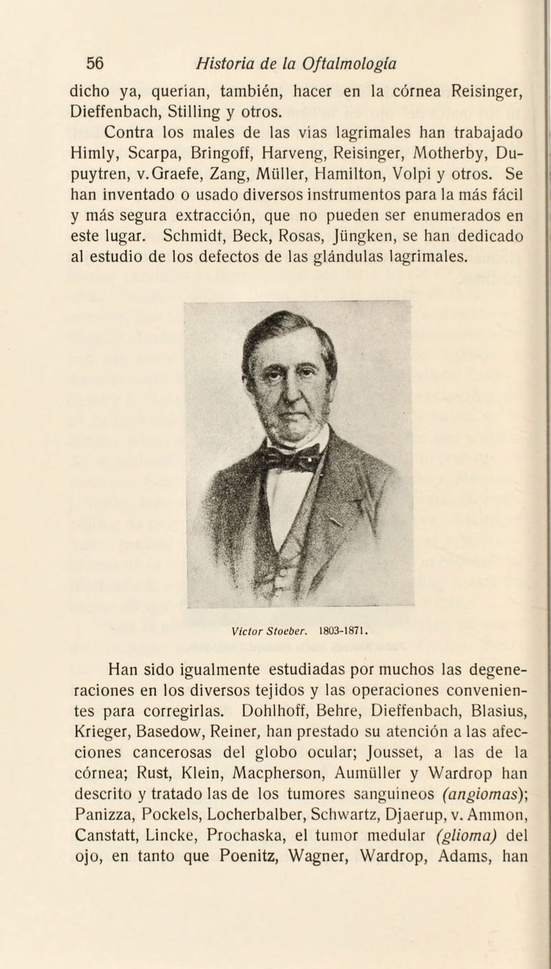 dicho ya, querían, también, hacer en la córnea Reisinger, Dieffenbach, Stilling y otros. Contra los males de las vías lagrimales han trabajado Himly, Scarpa, Bringoff, Harveng, Reisinger, Motherby, Du- puytren, v.Graefe, Zang, Müller, Hamilton, Volpi y otros. Se han inventado o usado diversos instrumentos para la más fácil y más segura extracción, que no pueden ser enumerados en este lugar. Schmidt, Beck, Rosas, Jüngken, se han dedicado al estudio de los defectos de las glándulas lagrimales. Víctor Stoeber. 1803-1871. Han sido igualmente estudiadas por muchos las degene¬ raciones en los diversos tejidos y las operaciones convenien¬ tes para corregirlas. Dohlhoff, Behre, Dieffenbach, Blasius, Krieger, Basedow, Reiner, han prestado su atención a las afec¬ ciones cancerosas del globo ocular; Jousset, a las de la córnea; Rust, Klein, Macpherson, Aumüller y Wardrop han descrito y tratado las de los tumores sanguíneos (angiomas); Panizza, Pockels, Locherbalber, Schwartz, Djaerup, v. Ammon, Canstatt, Lincke, Prochaska, el tumor medular (glioma) del ojo, en tanto que Poenitz, Wagner, Wardrop, Adams, han