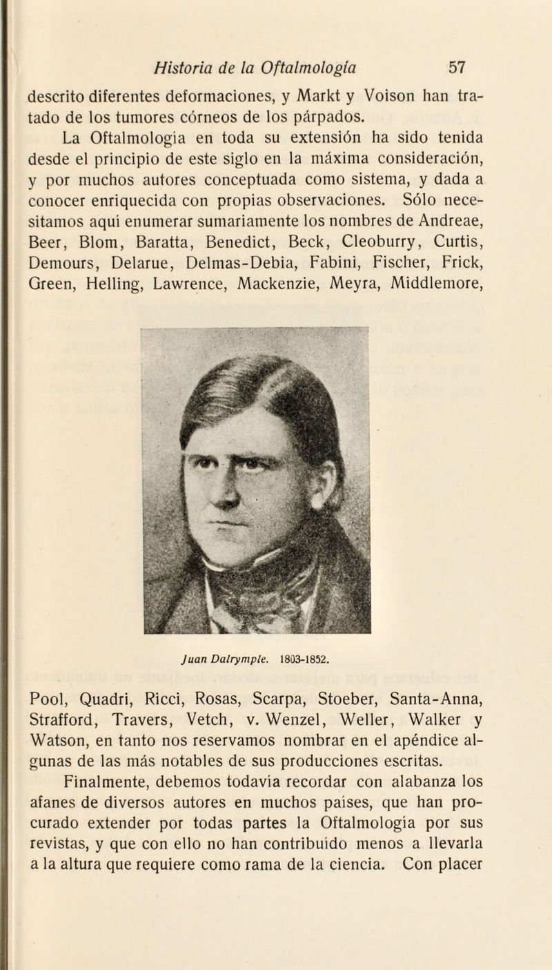 descrito diferentes deformaciones, y Markt y Voison han tra¬ tado de los tumores córneos de los párpados. La Oftalmología en toda su extensión ha sido tenida desde el principio de este siglo en la máxima consideración, y por muchos autores conceptuada como sistema, y dada a conocer enriquecida con propias observaciones. Sólo nece¬ sitamos aquí enumerar sumariamente los nombres de Andreae, Beer, Blom, Baratía, Benedict, Beck, Cleoburry, Curtís, Demours, Delarue, Delmas-Debia, Fabini, Fischer, Frick, Green, Helling, Lawrence, Mackenzie, Meyra, Middlemore, Juan Dalrymple. 1803-1852. Pool, Quadri, Ricci, Rosas, Scarpa, Stoeber, Santa-Anna, Strafford, Travers, Vetch, v. Wenzel, Weller, Walker y Watson, en tanto nos reservamos nombrar en el apéndice al¬ gunas de las más notables de sus producciones escritas. Finalmente, debemos todavía recordar con alabanza los afanes de diversos autores en muchos países, que han pro¬ curado extender por todas partes la Oftalmología por sus revistas, y que con ello no han contribuido menos a llevarla a la altura que requiere como rama de la ciencia. Con placer