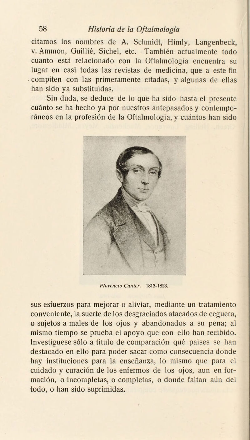 citamos los nombres de A. Schmidt, Himly, Langenbeck, v. Ammon, Guillié, Sichel, etc. También actualmente todo cuanto está relacionado con la Oftalmología encuentra su lugar en casi todas las revistas de medicina, que a este fin • compiten con las primeramente citadas, y algunas de ellas han sido ya substituidas. Sin duda, se deduce de lo que ha sido hasta el presente cuánto se ha hecho ya por nuestros antepasados y contempo¬ ráneos en la profesión de la Oftalmología, y cuántos han sido Florencio Cunier. 1813-1853. sus esfuerzos para mejorar o aliviar, mediante un tratamiento conveniente, la suerte de los desgraciados atacados de ceguera, o sujetos a males de los ojos y abandonados a su pena; al mismo tiempo se prueba el apoyo que con ello han recibido. Investigúese sólo a título de comparación qué países se han destacado en ello para poder sacar como consecuencia donde hay instituciones para la enseñanza, lo mismo que para el cuidado y curación de los enfermos de los ojos, aun en for¬ mación, o incompletas, o completas, o donde faltan aún del todo, o han sido suprimidas.