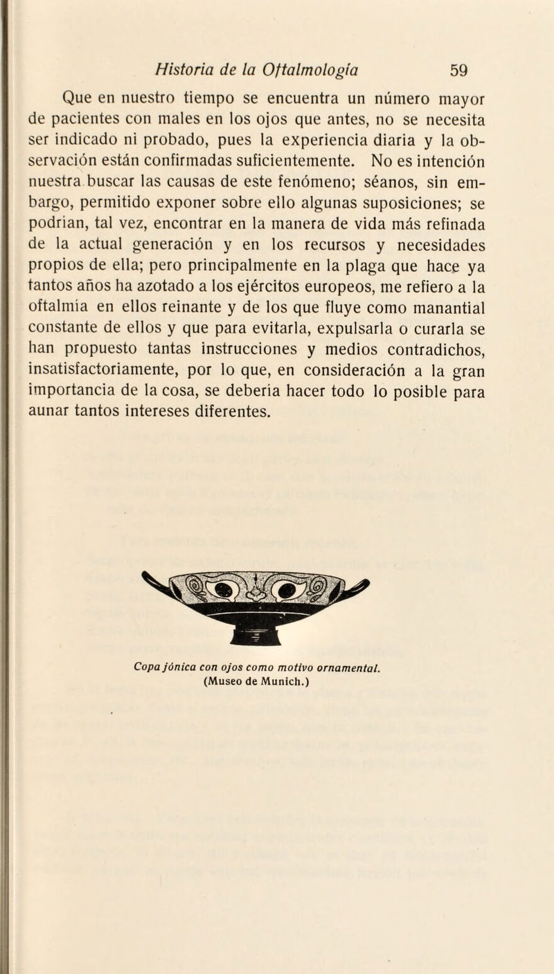 Que en nuestro tiempo se encuentra un número mayor de pacientes con males en los ojos que antes, no se necesita ser indicado ni probado, pues la experiencia diaria y la ob¬ servación están confirmadas suficientemente. No es intención nuestra buscar las causas de este fenómeno; séanos, sin em¬ bargo, permitido exponer sobre ello algunas suposiciones; se podrían, tal vez, encontrar en la manera de vida más refinada de la actual generación y en los recursos y necesidades propios de ella; pero principalmente en la plaga que hace ya tantos años ha azotado a los ejércitos europeos, me refiero a la oftalmía en ellos reinante y de los que fluye como manantial constante de ellos y que para evitarla, expulsarla o curarla se han propuesto tantas instrucciones y medios contradichos, insatisfactoriamente, por lo que, en consideración a la gran importancia de la cosa, se debería hacer todo lo posible para aunar tantos intereses diferentes. Copa jónica con ojos como motivo ornamental. (Museo de Munich.)