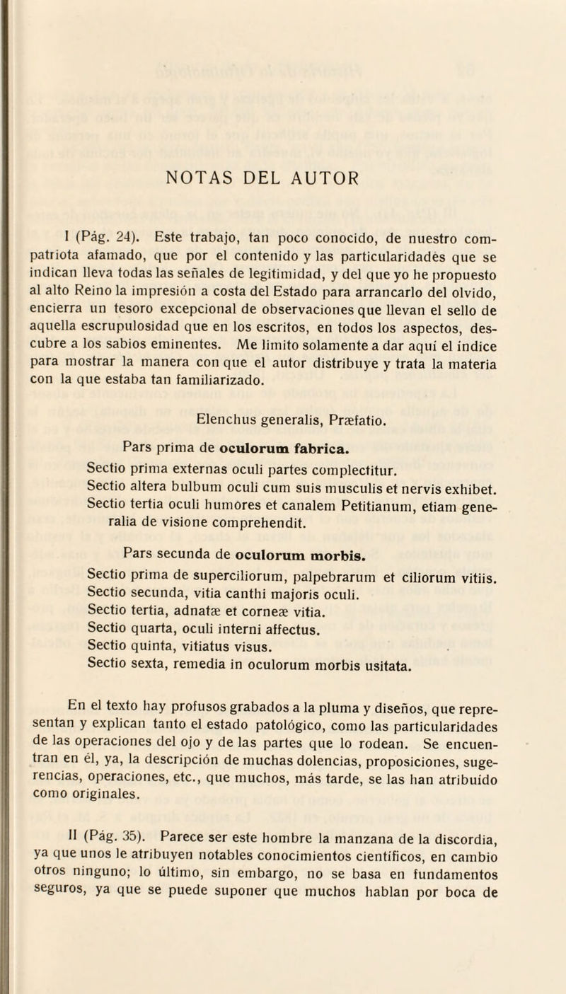 NOTAS DEL AUTOR I (Pag. 24). Este trabajo, tan poco conocido, de nuestro com¬ patriota afamado, que por el contenido y las particularidades que se indican lleva todas las señales de legitimidad, y del que yo he propuesto al alto Reino la impresión a costa del Estado para arrancarlo del olvido, encierra un tesoro excepcional de observaciones que llevan el sello de aquella escrupulosidad que en los escritos, en todos los aspectos, des¬ cubre a los sabios eminentes. Me limito solamente a dar aquí el índice para mostrar la manera con que el autor distribuye y trata la materia con la que estaba tan familiarizado. Elenchus generalis, Praefatio. Pars prima de oculorum fabrica. Sectio prima externas oculi partes complectitur. Sectio altera bulbum oculi cum suis musculis et nervis exhibet. Sectio tertia oculi humores et canalem Petitianum, etiam gene¬ raba de visione comprehendit. Pars secunda de oculorum morbis. Sectio prima de superciliorum, palpebrarum et ciliorum vitiis. Sectio secunda, vitia canthi majoris oculi. Sectio tertia, adnatas et corneae vitia. Sectio quarta, oculi interni affectus. Sectio quinta, vitiatus visus. Sectio sexta, remedia in oculorum morbis usitata. En el texto hay profusos grabados a la pluma y diseños, que repre¬ sentan y explican tanto el estado patológico, como las particularidades de las operaciones del ojo y de las partes que lo rodean. Se encuen¬ tran en él, ya, la descripción de muchas dolencias, proposiciones, suge¬ rencias, operaciones, etc., que muchos, más tarde, se las han atribuido como originales. II (Pag. 35). Parece ser este hombre la manzana de la discordia, ya que unos le atribuyen notables conocimientos científicos, en cambio otros ninguno; lo último, sin embargo, no se basa en fundamentos seguros, ya que se puede suponer que muchos hablan por boca de