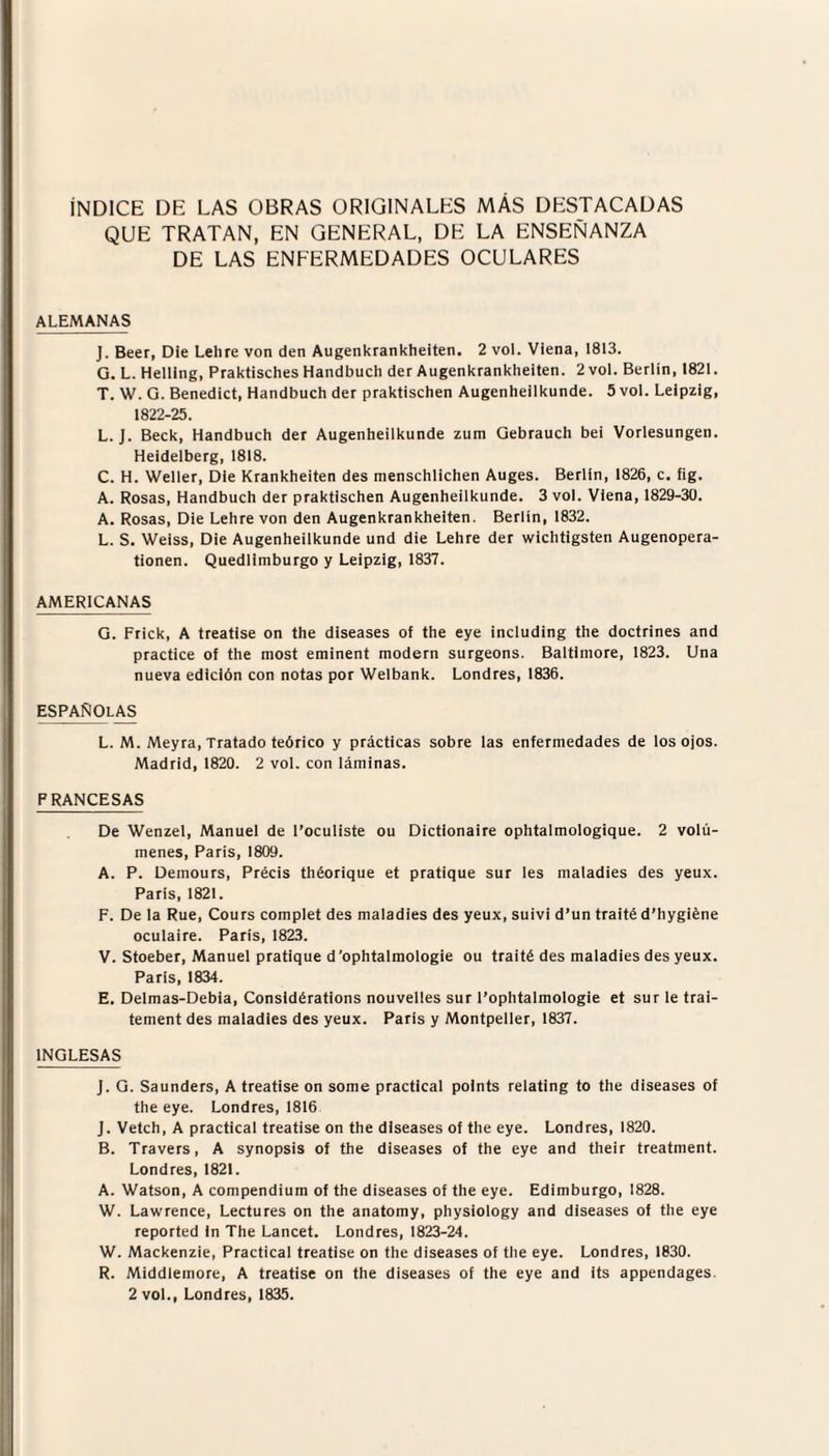 ÍNDICE DE LAS OBRAS ORIGINALES MAS DESTACADAS QUE TRATAN, EN GENERAL, DE LA ENSEÑANZA DE LAS ENFERMEDADES OCULARES ALEMANAS J. Beer, Die Lehre von den Augenkrankheiten. 2 vol. Viena, 1813. G. L. Helllng, Praktisches Handbuch der Augenkrankheiten. 2 vol. Berlín, 1821. T. W. G. Benedict, Handbuch der praktischen Augenheilkunde. 5vol. Leipzig, 1822-25. L. J. Beck, Handbuch der Augenheilkunde zura Gebrauch bei Vorlesungen. Heidelberg, 1818. C. H. Weller, Die Krankheiten des menschlichen Auges. Berlín, 1826, c. fig. A. Rosas, Handbuch der praktischen Augenheilkunde. 3 vol. Viena, 1829-30. A. Rosas, Die Lehre von den Augenkrankheiten. Berlín, 1832. L. S. Welss, Die Augenheilkunde und die Lehre der wichtigsten Augenopera- tionen. Quedlimburgo y Leipzig, 1837. AMERICANAS G. Frick, A treatise on the diseases of the eye including the doctrines and practice of the most eminent módem surgeons. Baltimore, 1823. Una nueva edición con notas por Welbank. Londres, 1836. ESPAÑOLAS L. M. Meyra, Tratado teórico y prácticas sobre las enfermedades de los ojos. Madrid, 1820. 2 vol. con láminas. PRANCESAS De Wenzel, Manuel de l’oculiste ou Dictionaire ophtalmologique. 2 volú¬ menes, París, 1809. A. P. Demours, Précis théorique et pratique sur les maladies des yeux. París, 1821. F. De la Rué, Cours complet des maladies des yeux, suivi d’un traité d’hygiéne oculaire. París, 1823. V. Stoeber, Manuel pratique d ’ophtalmologie ou traité des maladies des yeux. París, 1834. E. Delmas-Debia, Considérations nouvelles sur l’ophtalmologie et sur le trai- tement des maladies des yeux. París y Montpeller, 1837. INGLESAS J. G. Saunders, A treatise on some practical points relating to the diseases of the eye. Londres, 1816 J. Vetch, A practical treatise on the diseases of the eye. Londres, 1820. B. Travers, A synopsis of the diseases of the eye and their treatment. Londres, 1821. A. Watson, A compendium of the diseases of the eye. Edimburgo, 1828. W. Lawrence, Lectures on the anatomy, physiology and diseases of the eye reported in The Lancet. Londres, 1823-24. W. Mackenzie, Practical treatise on the diseases of the eye. Londres, 1830. R. Middleinore, A treatise on the diseases of the eye and its appendages. 2 vol., Londres, 1835.