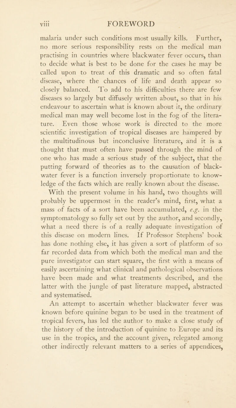 malaria under such conditions most usually kills. Further, no more serious responsibility rests on the medical man practising in countries where blackwater fever occurs, than to decide what is best to be done for the cases he may be called upon to treat of this dramatic and so often fatal disease, where the chances of life and death appear so closely balanced. To add to his difficulties there are few diseases so largely but diffusely written about, so that in his endeavour to ascertain what is known about it, the ordinary medical man may well become lost in the fog of the litera¬ ture. Even those whose work is directed to the more scientific investigation of tropical diseases are hampered by the multitudinous but inconclusive literature, and it is a thought that must often have passed through the mind of one who has made a serious study of the subject, that the putting forward of theories as to the causation of black- water fever is a function inversely proportionate to know¬ ledge of the facts which are really known about the disease. With the present volume in his hand, two thoughts will probably be uppermost in the reader’s mind, first, what a mass of facts of a sort have been accumulated, e.g. in the symptomatology so fully set out by the author, and secondly, what a need there is of a really adequate investigation of this disease on modern lines. If Professor Stephens’ book has done nothing else, it has given a sort of platform of so far recorded data from which both the medical man and the pure investigator can start square, the first with a means of easily ascertaining what clinical and pathological observations have been made and what treatments described, and the latter with the jungle of past literature mapped, abstracted and systematised. An attempt to ascertain whether blackwater fever was known before quinine began to be used in the treatment of tropical fevers, has led the author to make a close study of the history of the introduction of quinine to Europe and its use in the tropics, and the account given, relegated among other indirectly relevant matters to a series of appendices,