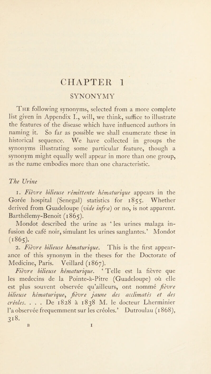 SYNONYMY The following synonyms, selected from a more complete list given in Appendix I., will, we think, suffice to illustrate the features of the disease which have influenced authors in naming it. So far as possible we shall enumerate these in historical sequence. We have collected in groups the synonyms illustrating some particular feature, though a synonym might equally well appear in more than one group, as the name embodies more than one characteristic. The Urine 1. Fievre bilieuse remittente hematurique appears in the Goree hospital (Senegal) statistics for 1855. Whether derived from Guadeloupe ('vide infra) or no, is not apparent. Barthelemy-Benoit (1865). Mondot described the urine as 4 les urines malaga in¬ fusion de cafe noir, simulant les urines sanglantes.’ Mondot (l86A 2. FTevre bilieuse hematurique. This is the first appear¬ ance of this synonym in the theses for the Doctorate of Medicine, Paris. Veillard (1867). FTevre bilieuse hematurique. 4 Telle est la fievre que les medecins de la Pointe-a-Pitre (Guadeloupe) ou elle est plus souvent observee qu’ailleurs, ont nomme fievre bilieuse hematurique, fievre jaune des acclimates et des creoles. . . . De 1828 a 1838 M. le docteur Lherminier Pa observee frequemment sur les creoles.’ Dutroulau (1868), 318- B I