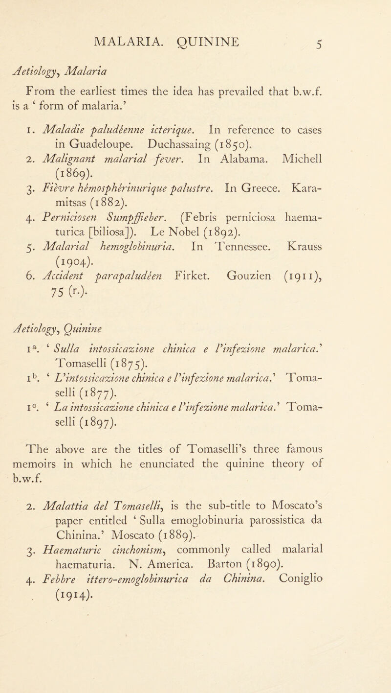 Aetiology, Malaria From the earliest times the idea has prevailed that b.w.f. is a ‘ form of malaria.’ 1. Maladie paludeenne icterique. In reference to cases in Guadeloupe. Duchassaing (1850). 2. Malignant malarial fever. In Alabama. Michell (1869). 3. Fievre hemospherinurique pa lustre. In Greece. Kara- mitsas (1882). 4. Perniciosen Sumpjfieber. (Febris perniciosa liaema- turica [biliosa]). Le Nobel (1892). 5. Malarial hemoglobinuria. In Tennessee. Krauss (1904). 6. Accident parapaludeen Firket. Gouzien (1911), 75 (>••)• Aetiology, Quinine ia. c Sulla intossicazione chinica e Finfezione malaricad Tomaselli (1875). ib. ‘ Uintossicazione chinica e Finf ezione malaricad Toma¬ selli (1877). ic. 2 3 4 La intossicazione chinica e Finfezione malaricad Toma¬ selli (1897). The above are the titles of Tomaselli’s three famous memoirs in which he enunciated the quinine theory of b.w.f. 2. Malattia del Tomaselli, is the sub-title to Moscato’s paper entitled ‘ Sulla emoglobinuria parossistica da Chinina.’ Moscato (1889). 3. Haematuric cinchonism, commonly called malarial haematuria. N. America. Barton (1890). 4. Febbre ittero-emoglobinurica da Chinina. Coniglio (1914)-