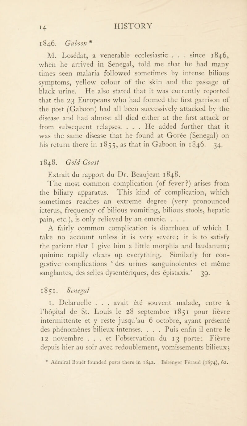 I 846. Gaboon * M. Losedat, a venerable ecclesiastic . . . since 1846, when he arrived in Senegal, told me that he had many times seen malaria followed sometimes by intense bilious symptoms, yellow colour of the skin and the passage of black urine. He also stated that it was currently reported that the 23 Europeans who had formed the first garrison of the post (Gaboon) had all been successively attacked by the disease and had almost all died either at the first attack or from subsequent relapses. . . . He added further that it was the same disease that he found at Goree (Senegal) on his return there in 1855, as that in Gaboon in 1846. 34. 1848. Gold Coast Extrait du rapport du Dr. Beaujean 1848. The most common complication (of fever ?) arises from the biliary apparatus. This kind of complication, which sometimes reaches an extreme degree (very pronounced icterus, frequency of bilious vomiting, bilious stools, hepatic pain, etc.), is only relieved by an emetic. . . . A fairly common complication is diarrhoea of which I take no account unless it is very severe; it is to satisfy the patient that I give him a little morphia and laudanum; quinine rapidly clears up everything. Similarly for con¬ gestive complications ‘ des urines sanguinolentes et meme sanglantes, des selles dysenteriques, des epistaxis.1 39. 1851. Senegal 1. Delaruelle . . . avait ete souvent malade, entre a Phopital de St. Louis le 28 septembre 1851 pour fievre intermittente et y reste jusqu’au 6 octobre, ayant presente des phenomenes bilieux intenses. . . . Puis enfin il entre le 12 novembre . . . et Pobservation du 13 porte: Fievre depuis hier au soir avec redoublement, vomissements bilieux; * Admiral Bouet founded posts there in 1842. Berenger Feraud (1874), 62.