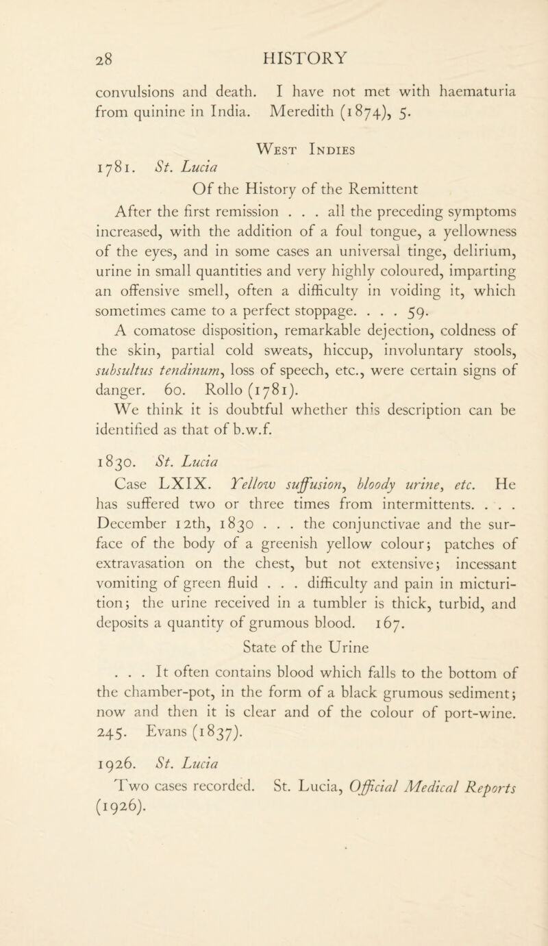 convulsions and death. I have not met with haematuria from quinine in India. Meredith (1874), 5. West Indies 1781. *S7. Lucia Of the History of the Remittent After the first remission ... all the preceding symptoms increased, with the addition of a foul tongue, a yellowness of the eyes, and in some cases an universal tinge, delirium, urine in small quantities and very highly coloured, imparting an offensive smell, often a difficulty in voiding it, which sometimes came to a perfect stoppage. . . . 59. A comatose disposition, remarkable dejection, coldness of the skin, partial cold sweats, hiccup, involuntary stools, subsultus tendinum, loss of speech, etc., were certain signs of danger. 60. Rollo (1781). We think it is doubtful whether this description can be identified as that of b.w.f. 1830. St. Lucia Case LXIX. Yellow suffusion, bloody urine, etc. He has suffered two or three times from intermittents. . . . December 12th, 1830 . . . the conjunctivae and the sur¬ face of the body of a greenish yellow colour; patches of extravasation on the chest, but not extensive; incessant vomiting of green fluid . . . difficulty and pain in micturi¬ tion; the urine received in a tumbler is thick, turbid, and deposits a quantity of grumous blood. 167. State of the Urine ... It often contains blood which falls to the bottom of the chamber-pot, in the form of a black grumous sediment; now and then it is clear and of the colour of port-wine. 245. Evans (1837). 1926. St. Lucia Two cases recorded. St. Lucia, Official Medical Reports (1926).