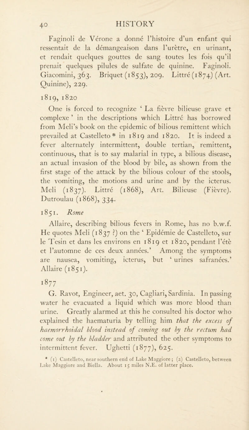 Faginoli de Verone a donne l’histoire d'un enfant qui ressentait de la demangeaison dans huretre, en urinant, et rendait quelques gouttes de sang toutes les fois qu’il prenait quelques pilules de sulfate de quinine. Faginoli. Giacomini, 363. Briquet (1853), 209. Littre (1 874) (Art. Ouinine), 229. 1819,1820 One is forced to recognize 4 La fievre bilieuse grave et complexe ’ in the descriptions which Littre has borrowed from Meli’s book on the epidemic of bilious remittent which prevailed at Castelleto * in 1819 and 1820. It is indeed a fever alternately intermittent, double tertian, remittent, continuous, that is to say malarial in type, a bilious disease, an actual invasion of the blood by bile, as shown from the first stage of the attack by the bilious colour of the stools, the vomiting, the motions and urine and by the icterus. Meli (1837). Littre (1868), Art. Bilieuse (Fievre). Dutroulau (1868), 334. 1851. Rome Allaire, describing bilious fevers in Rome, has no b.w.f. He quotes Meli (1837 ?) on the 4 Epidemie de Castelleto, sur le Tesin et dans les environs en 1819 et 1820, pendant Tete et l’automne de ces deux annees.’ Among the symptoms are nausea, vomiting, icterus, but 4 urines safranees.’ Allaire (1851). i87 7 G. Ravot, Engineer, aet. 30, Cagliari, Sardinia. In passing water he evacuated a liquid which was more blood than urine. Greatly alarmed at this he consulted his doctor who explained the haematuria by telling him that the excess of haemorrhoidal blood instead of coming out by the rectum had come out by the bladder and attributed the other symptoms to intermittent fever. Ughetti (1877), 625. * (1) Castelleto, near southern end of Lake Maggiore ; (2) Castelleto, between Lake Maggiore and Biella. About 15 miles N.E. of latter place.