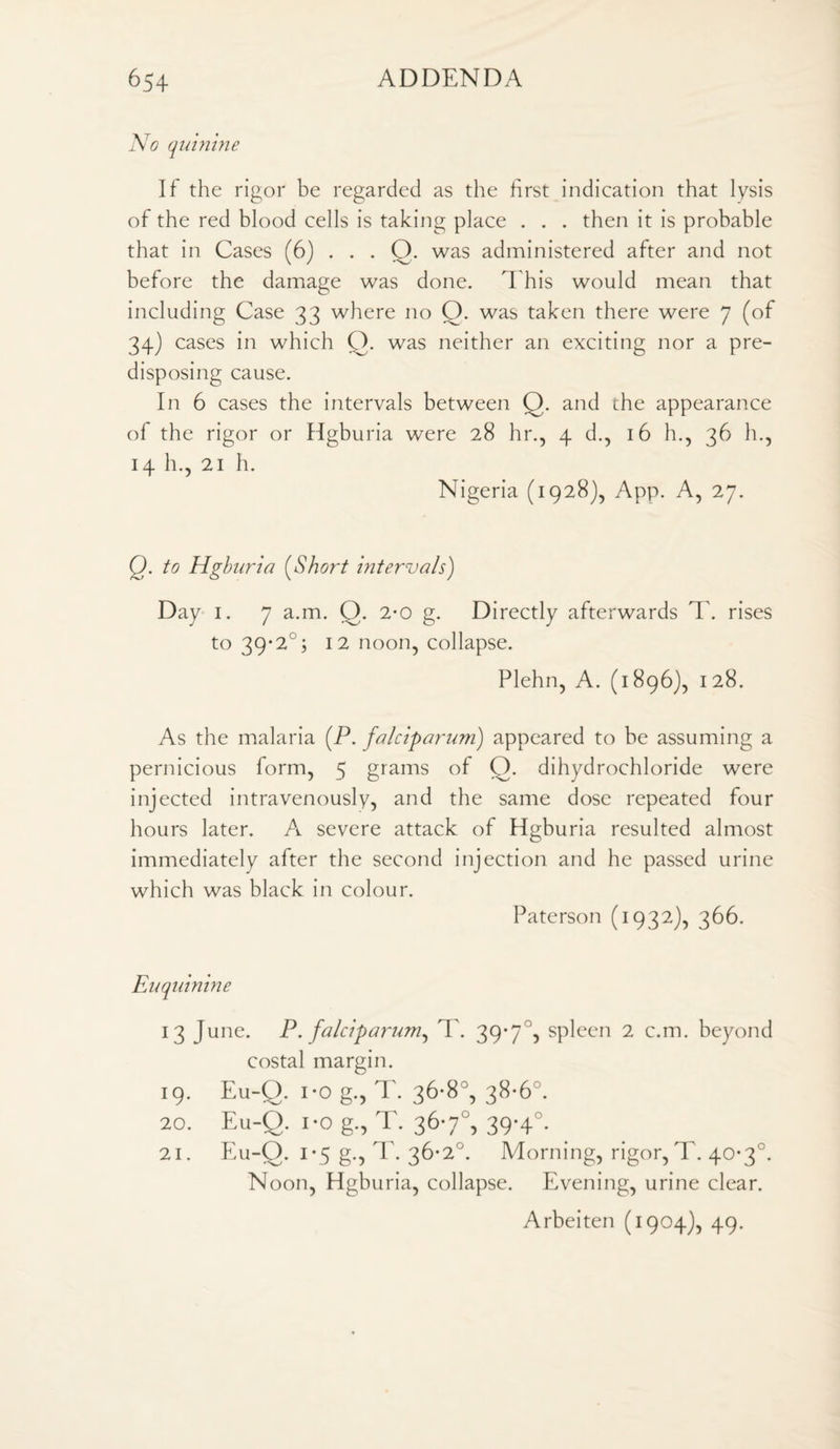 No quinine If the rigor be regarded as the first indication that lysis of the red blood cells is taking place . . . then it is probable that in Cases (6) . . . O. was administered after and not before the damage was done. This would mean that including Case 33 where no O. was taken there were 7 (of 34) cases in which O. was neither an exciting nor a pre¬ disposing cause. In 6 cases the intervals between Q. and the appearance of the rigor or Hgburia were 28 hr., 4 d., 16 h., 36 h., 14 h., 21 h. Nigeria (1928), App. A, 27. Q. to Hgburia (Short intervals) Day 1. 7 a.m. Q. 2*0 g. Directly afterwards T. rises to 39*2°; 12 noon, collapse. Plehn, A. (1896), 128. As the malaria (P. falciparum) appeared to be assuming a pernicious form, 5 grams of O. dihydrochloride were injected intravenously, and the same dose repeated four hours later. A severe attack of Hgburia resulted almost immediately after the second injection and he passed urine which was black in colour. Paterson (1932), 366. Euquinine 13 June. P. falciparum, T. 39*7°? spleen 2 c.m. beyond costal margin. 19. Eu-Q. i*o g., T. 36-8°, 38-6°. 20. Eu-Q. 1 *0 g., T. 367°, 39-4°. 21. Eu-Q. 1*5 g., T. 36*2°. Morning, rigor, T. 40-3°. Noon, Hgburia, collapse. Evening, urine clear. Arbeiten (1904), 49.