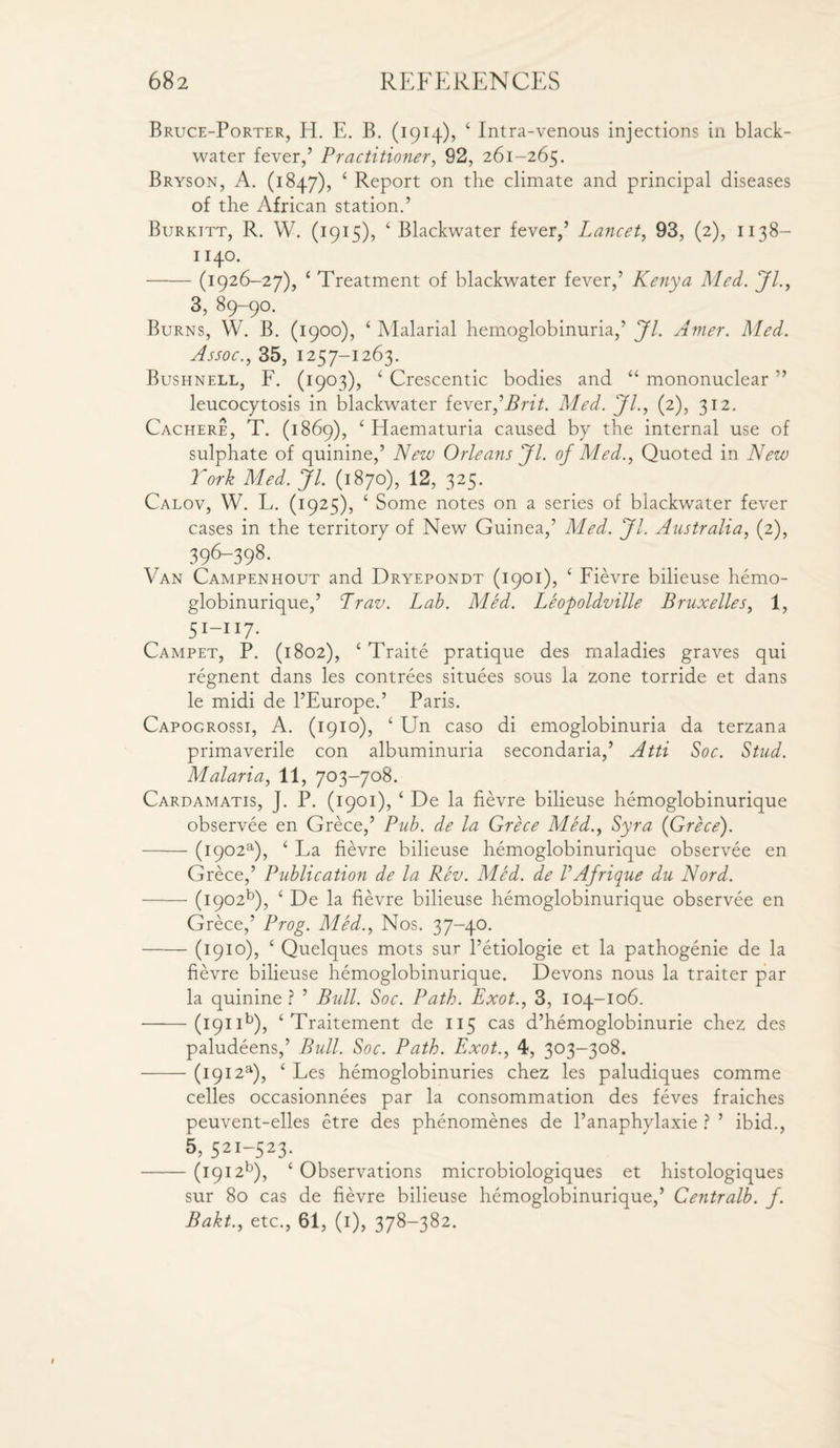 Bruce-Porter, IE E. B. (1914), 4 Intra-venous injections in black- water fever,’ Practitioner, 92, 261-265. Bryson, A. (1847), 4 Report on the climate and principal diseases of the African station.’ Burkitt, R. W. (1915), 4 Blackwater fever,’ Lancet, 93, (2), 1138- 1140. -(1926-27), 1 Treatment of blackwater fever,’ Kenya Med. Jl., 3, 89-90. Burns, W. B. (1900), 4 Malarial hemoglobinuria,’ Jl. Amer. Med. Assoc., 35, 1257-1263. Bushnell, F. (1903), 4 Crescentic bodies and “ mononuclear ” leucocytosis in blackwater fever ’Brit. Med. JL, (2), 312. Cachere, T. (1869), 4 Haematuria caused by the internal use of sulphate of quinine,’ New Orleans Jl. of Med., Quoted in New York Med. Jl. (1870), 12, 325. Calov, W. L. (1925), 4 Some notes on a series of blackwater fever cases in the territory of New Guinea,’ Med. Jl. Australia, (2), 396-398- Van Campenhout and Dryepondt (1901), 4 Fievre bilieuse hemo- globinurique,’ Lrav. Lab. Med. Leopoldville Bruxelles, 1, 5I_II7- Campet, P. (1802), 4 Traite pratique des maladies graves qui regnent dans les contrees situees sous la zone torride et dans le midi de l’Europe.’ Paris. Capogrossi, A. (1910), 4 Un caso di emoglobinuria da terzana primaverile con albuminuria secondaria,’ Atti Soc. Stud. Malaria, 11, 703-708. Cardamatis, J. P. (1901), 4 De la fievre bilieuse hemoglobinurique observee en Grece,’ Pub. de la Grece Med., Syra (Grece). -(i902a), 4 La fievre bilieuse hemoglobinurique observee en Grece,’ Publication de la Rev. Med. de VAfrique du Nord. -(i902b), 4 De la fievre bilieuse hemoglobinurique observee en Grece,’ Prog. Med., Nos. 37-40. -(1910), 4 Quelques mots sur l’etiologie et la pathogenie de la fievre bilieuse hemoglobinurique. Devons nous la traiter par la quinine? ’ Bull. Soc. Path. Exot., 3, 104-106. -(191 ib), 4 Traitement de 115 cas d’hemoglobinurie chez des paludeens,’ Bull. Soc. Path. Exot., 4, 303-308. -(i9i2a), 4 Les hemoglobinuries chez les paludiques comme celles occasionnees par la consommation des feves fraiches peuvent-elles etre des phenomenes de l’anaphylaxie ? ’ ibid., 5, 521-523. -(i9i2b), 4 Observations microbiologiques et histologiques sur 80 cas de fievre bilieuse hemoglobinurique,’ Centralb. j. Bakt., etc., 61, (1), 378-382.