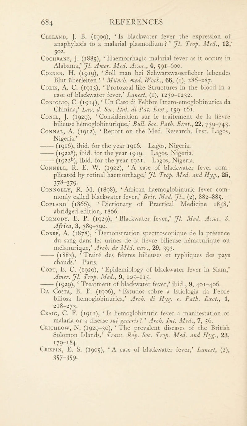 Cleland, J. B. (1909), 4 Is blackwater fever the expression of anaphylaxis to a malarial plasmodium ? ’ Jl. Trop. Med., 12,' 3°2- Cochrane, J. (1885), 4 Haemorrhagic malarial fever as it occurs in Alabama,’ Jl. Amer. Med. Assoc., 4, 591-600. Coenen, H. (1919), 4 Soli man bei Schwarzwasserfieber lebendes Blut uberleiten ? ’ Munch, med. JVoch., 66, (1), 286-287. Coles, A. C. (1913), 4 Protozoal-like Structures in the blood in a case of blackwater fever,’ Lancet, (1), 1230-1232. Coniglio, C. (1914), 4 Un Caso di Febbre Ittero-emoglobinurica da Chinina,’ L av. d. Soc. Ital. di Pat. Esot., 159-161. Conil, J. (1929), 4 Consideration sur le traitement de la fievre bilieuse hemoglobinurique,’ Bull. Soc. Path. Exot., 22, 739-743- Connal, A. (1912), 4 Report on the Med. Research. Inst. Lagos, Nigeria.’ -(1916), ibid, for the year 1916. Lagos, Nigeria. -(1922s), ibid, for the year 1919. Lagos, Nigeria. -(1922^), ibid, for the year 1921. Lagos, Nigeria. Connell, R. E. W. (1922), 4 A case of blackv/ater fever com¬ plicated by retinal haemorrhage,’ Jl. Prop. Med. and Hyg., 25, 378-379- Connolly, R. M. (1898), 4 African haemoglobinuric fever com¬ monly called blackwater fever,’ Brit. Med. Jl., (2), 882-885. Copland (1866), 4 Dictionary of Practical Medicine 1858,’ abridged edition, 1866. Cormody. E. P. (1929), 4 Blackwater fever,’ Jl. Med. Assoc. S. Africa, 3, 389-390. Corre, A. (1878), 4 Demonstration spectroscopique de la presence du sang dans les urines de la fievre bilieuse hematurique ou melanurique,’ Arch, de Med. nav., 29, 393. - (1883), 4 Traite des fievres bilieuses et typhiques des pays chauds.’ Paris. Cort, E. C. (1929), 4 Epidemiology of blackwater fever in Siam,’ Amer. Jl. Prop. Med., 9, 105-115. -(1929), 4 Treatment of blackwater fever,’ ibid., 9, 401-406. Da Costa, B. F. (1906), 4 Estudos sobre a Etiologia da Febre biliosa hemoglobinurica,’ Arch, di Hyg. e. Path. Exot., 1, 218-273. Craig, C. F. (1911), 4 Is hemoglobinuric fever a manifestation of malaria or a disease sui generis ? ’ Arch. Int. Med., 7, 56. Crichlow, N. (1929-30), 4 The prevalent diseases of the British Solomon Islands,’ Prans. Roy. Soc. Prop. Med. and Hyg., 23, 179-184. Crispin, E. S. (1905), 4 A case of blackwater fever,’ Lancet, (2), 357-359-