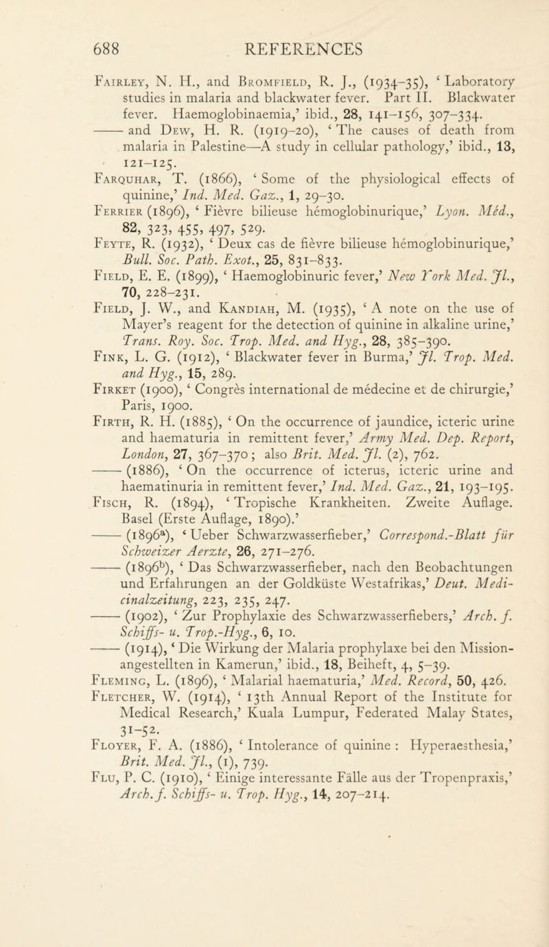 Fairley, N. H., and Bromfield, R. J., (1934-35), ‘ Laboratory studies in malaria and blackwater fever. Part II. Blackwater fever. Haemoglobinaemia,’ ibid., 28, 141-156, 307-334. -and Dew, H. R. (1919-20), 4 The causes of death from malaria in Palestine—A study in cellular pathology,’ ibid., 13, 121-125. Farquhar, T. (1866), 4 Some of the physiological effects of quinine,’ Ind. Med. Gaz., 1, 29-30. Ferrier (1896), 4 Fievre bilieuse hemoglobinurique,’ Lyon. Med., 82, 323, 455, 497, 529. Feyte, R. (1932), 4 Deux cas de fievre bilieuse hemoglobinurique,’ Bull. Soc. Path. Exot., 25, 831-833. Field, E. E. (1899), 4 Haemoglobinuric fever,’ New Tork Med. Jl., 70, 228-231. Field, J. W., and Kandiah, M. (1935), ‘ A note on the use of Mayer’s reagent for the detection of quinine in alkaline urine,’ Trans. Roy. Soc. Trop. Med. and Hyg., 28, 385-390. Fink, L. G. (1912), 4 Blackwater fever in Burma,’ Jl. Trop. Med. and Hyg., 15, 289. Firket (1900), 4 Congres international de medecine et de chirurgie,’ Paris, 1900. Firth, R. H. (1885), 4 On the occurrence of jaundice, icteric urine and haematuria in remittent fever,’ Army Med. Dep. Report, London, 27, 367-370; also Brit. Med. Jl. (2), 762. -(1886), 4 On the occurrence of icterus, icteric urine and haematinuria in remittent fever,’ Ind. Med. Gaz., 21, 193—195• Fisch, R. (1894), * Tropische Krankheiten. Zweite Auflage. Basel (Erste Auflage, 1890).’ -(i896a), 4 Ueber Schwarzwasserfieber,’ Correspond.-Blatt fur Schweizer Aerzte, 26, 271-276. -(i896b), 4 Das Schwarzwasserfieber, nach den Beobachtungen und Erfahrungen an der Goldkiiste Westafrikas,’ Deut. Medi- cinalzeitung, 223, 235, 247. -(1902), 4 Zur Prophylaxie des Schwarzwasserfiebers,’ Arch. f. Schijfs- u. Trop.-Hyg., 6, 10. -(1914),4 Die Wirkung der Malaria prophylaxe bei den Mission- angestellten in Kamerun,’ ibid., 18, Beiheft, 4, 5-39. Fleming, L. (1896), 4 Malarial haematuria,’ Med. Record, 50, 426. Fletcher, W. (1914), 4 13th Annual Report of the Institute for Medical Research,’ Kuala Lumpur, Federated Malay States, 3I_52- Floyer, F. A. (1886), 4 Intolerance of quinine : Hyperaesthesia,’ Brit. Med. JL, (1), 739- Flu, P. C. (1910), 4 Einige interessante Falle aus der Tropenpraxis,’ Arch.f. Schijfs- u. Trop. Hyg., 14, 207-214.