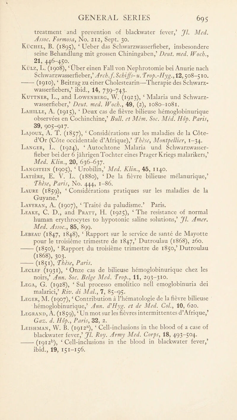 treatment and prevention of blackwater fever,’ Jl. Med. Assoc. Formosa, No. 212, Sept. 30. Kuchel, B. (1895), 4 Ueber das Schwarzwasserfieber, insbesondere seine Behandlung mit grossen Chiningaben,’ Dent. med. Woch., 21, 446-450. Kulz, L. (1908), ‘Liber einen Fall von Nephrotomie bei Anurie nach Schwarzwasserfieber,’ Arch.f. Schijjs-u. Trop.-Hyg., 12,508-510. -(1910), 4 Beitrag zu einer Cholestearin—Therapie des Schwarz- wasserfiebers,’ ibid., 14, 739-743. Kuttner, li., and Lowenberg, W. (1923), 4 Malaria und Schwarz¬ wasserfieber,’ Deut. med. Woch., 49, (2), 1080-1081. Lahille, A. (1915), 4 Deux cas de fievre bilieuse hemoglobinurique observees en Cochinchine,’ Bull, et Mem. Soc. Med. Hop. Paris, 39, 905-917. Lajoux, A. T. (1857), 4 Considerations sur les maladies de la Cote- d’Or (Cote occidentale d’Afrique),’ These, Montpellier, 1-34. Langer, L. (1924), 4 Autochtone Malaria und Schwarzwasser¬ fieber bei der 6 jahrigenTochter eines Prager Kriegs malarikers,’ Med. Klin., 20, 636-637. Langstein (1905), 4 Urobilin,5 Med. Klin., 45, 1140. Latiere, E. V. L. (1880), 4 De la fievre bilieuse melanurique,’ These, Paris, No. 444, 1-86. Laure (1859), 4 Considerations pratiques sur les maladies de la Guyane.5 Laveran, A. (1907), 4 Traite du paludisme.’ Paris. Leake, C. D., and Pratt, H. (1925), 4 The resistance of normal human erythrocytes to hypotonic saline solutions,’ Jl. Amer. Med. Assoc., 85, 899. Lebeau (1847, 1848), £ Rapport sur le service de sante de Mayotte pour le troisieme trimestre de 1847,’ Dutroulau (1868), 260. -(1850), 4 Rapport du troisieme trimestre de 1850,’ Dutroulau (1868), 303. -(1851), These, Paris. Leclef (1931), 4 Onze cas de bilieuse hemoglobinurique chez les noirs,’ Ann. Soc. Beige Med. Trop., 11, 293-310. Lega, G. (1928), 4 Sul processo emolitico nell emoglobinuria dei malarici,’ Riv. di Mai., 7, 85-95. Leger, M. (1907),4 Contribution a l’hematologie de la fievre bilieuse hemoglobinurique,’ Ann. d’Hyg. et de Med. Col., 10, 620. Legrand, A. (1859),‘ Un mot sur les fievres intermittentes d’Afrique,’ Gaz. d. Hop., Paris, 32, 2. Leishman, W. B. (i9i2a), 4 Cell-inclusions in the blood of a case of blackwater fever,’ Jl. Roy. Army Med. Corps, 18, 493-504. -(i9i2b), 4 Cell-inclusions in the blood in blackwater fever,’ ibid., 19, 151-156.