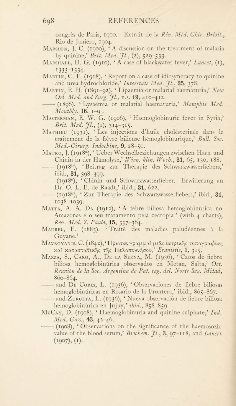 congres de Paris, 1900. Extrait de la Rev. Med. Chir. Bresil., Rio de Janiero, 1904. Marsden, J. C. (1900), ‘ A discussion on the treatment of malaria by quinine,’ Brit. Med. Jl., (2), 529-533. Marshall, D. G. (1910), ‘ A case of blackwater fever,’ Lancet, (1), i333~I334- Martin, C. F. (1918), ‘ Report on a case of idiosyncracy to quinine and urea hydrochloride,’ Interstate Med. Jl., 25, 378. Martin, E. H. (1891-92), ‘ Lipaemia or malarial haematuria,’ New Orl. Med. and Surg. Jl., n.s. 19, 410-412. -(1896), ‘ Lysaemia or malarial haematuria,’ Memphis Med. Monthly, 16, 1-9 . Masterman, E. W. G. (1906), ‘ Haemoglobinuric fever in Syria,’ Brit. Med. JL, (1), 314—315. Mathieu (1931), ‘ Les injections d’huile cholesterinee dans le traitement de la fievre bilieuse hemoglobinurique,’ Bull. Soc. Med.-Cirurg. Indochine, 9, 28-50. Matko, J. (1918s), ‘ Ueber Wechselbeziehungen zwischen Harn und Chinin in der Hamolyse,’ Wien. klin. Woch., 31, 65, 130, 188. •-(1918b), ‘ Beitrag zur Therapie des Schwarzwasserfiebers,’ ibid., 31, 398-399. -(1918°), ‘ Chinin und Schwarzwasserfieber. Erwiderung an Dr. O. L. E. de Raadt,’ ibid., 31, 622. -(1918d), ‘ Zur Therapie des Schwarzwasserfiebers,’ ibid., 31, 1038-1039. Matta, A. A. Da (1912), ‘ A febre biliosa hemoglobinurica no Amazonas e o seu tratamento pela cecropia ’ (with 4 charts), Rev. Med. 5. Paulo, 15, 357-364. Maurel, E. (1883). ‘ Traite des maladies paludeennes a la Guyane.’ Mavroyanis, C. (1842),£ IlpwTat. ypappod [juag laxpt>d)<; xoTioypa^lac; xod xaxaaxcmxrjt; xt)p ri£Xo7rovv/iaou,’ Eranistis, 1, 315. Mazza, S., Caro, A., De la Serna, M. (1936), ‘ Casos de fiebre biliosa hemoglobinurica observados en Metan, Salta,’ Oct. Reunion de la Soc. Argentina de Pat. reg. del. Norte Seg. Mitad, 860-864. -and De Cores, L. (1936), ‘ Observaciones de fiebre biliosas hemoglobinuricas en Rosario de la Frontera,’ ibid., 865-867. --and Zurueta, L. (1936), ‘ Nueva observacion de fiebre biliosa hemoglobinurica en Jujuy,’ ibid., 858-859. McCay, D. (1908), ‘ Haemoglobinuria and quinine sulphate,’ Ind. Med. Gaz., 43, 42-46. -(1908), ‘ Observations on the significance of the haemosozic value of the blood serum,’ Biochem. Jl., 3, 97-118, and Lancet (l9°7)> W-