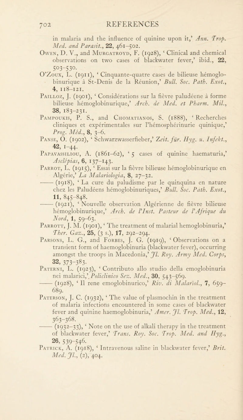 in malaria and the influence of quinine upon it,’ Ann. Trop. Med. and Paras it., 22, 461-502. Owen, D. V., and Murgatroyd, F. (1928), 4 Clinical and chemical observations on two cases of blackwater fever,’ ibid., 22, ^ 5°3-53°- O’Zoux, L. (1911), 4 Cinquante-quatre cases de bilieuse hemoglo- binurique a St-Denis de la Reunion,’ Bull. Soc. Path. Exot., 4, 118-121. Pailloz, J. (1901), 4 Considerations sur la fievre paludeene a forme bilieuse hemoglobinurique,’ Arch, de Med. et Pharm. Mil., 38, 183-231. Pampoukis, P. S., and Ciiomatianos, S. (1888), 4 Recherches cliniques et experimentales sur l’hemospherinurie quinique,’ Prog. Med., 8, 3-6. Panse, O. (1902), 4 Schwarzwasserfieber,’ Zeit. fur. Hyg. u. Infekt., 42, 1-44. Papavassiliou, A. (1861-62), 4 5 cases of quinine haematuria,’ Asclepias, 6, 137-143. Parrot, L. (1915), 4 Essai sur la fievre bilieuse hemoglobinurique en Algerie,’ La Malariologia, 8, 27-32. -(1918), 4 La cure du paludisme par le quinquina en nature chez les Paludeens hemoglobinuriques,’ Bull. Soc. Path. Exot., 11, 845—$4^* -(1921), 4 Nouvelle observation Algerienne de fievre bilieuse hemoglobinurique,’ Arch, de Vlnst. Pasteur de VAfrique du Nord, 1, 59-63. Parrott, J. M. (1901), ‘ The treatment of malarial hemoglobinuria,’ 7her. Gaz., 25, (3 s.), 17, 292-294. Parsons, L. G., and Forbes, J. G. (1919), £ Observations on a transient form of haemoglobinuria (blackwater fever), occurring amongst the troops in Macedonia,’^/. Roy. Army Med. Corps, 32, 373-383- Paterni, L. (1923), 4 Contributo alio studio della emoglobinuria nei malarici,\ Policlinico Sez. Med., 30, 543-569. -(1928), c II rene emoglobinurico,’ Riv. di Malariol., 7, 659— 689. Paterson, J. C. (1932), ‘ The value of plasmochin in the treatment of malaria infections encountered in some cases of blackwater fever and quinine haemoglobinuria,’ Amer. Jl. Trop. Med., 12, 3^3-368- -(1:932—33), 4 Note on the use of alkali therapy in the treatment of blackwater fever,’ Trans. Roy. Soc. Trop. Med. and Hyg., 26, 539-5+6. Patrick, A. (1918), 4 Intravenous saline in blackwater fever,’ Brit. Med. Jl., (2), 404.