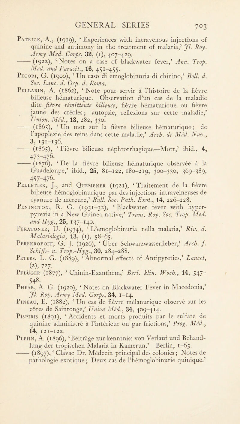 7°3 Patrick, A., (1919), ‘ Experiences with intravenous injections of quinine and antimony in the treatment of malaria,’ Jl. Roy. Army Med. Corps, 32, (1), 407-429. -(1922), ‘ Notes on a case of blackwater fever,’ Ann. Prop. Med. and Parasit., 16, 451-455. Pecori, G. (1900), ‘ Un caso di emoglobinuria di chinino,’ Boll. d. Soc. Lane. d. Osp. d. Roma. Pellarin, A. (1862), ‘ Note pour servir a l’histoire de la fievre bilieuse hematurique. Observation d’un cas de la maladie dite jievre remittente bilieuse, fievre hematurique ou fievre jaune des creoles; autopsie, reflexions sur cette maladie,’ Union. Med., 13, 282, 330. -(1865), ‘ Un mot sur la fievre bilieuse hematurique; de l’apoplexie des reins dans cette maladie,’ Arch. de Med. Nav., 3, 131-136. -(1865), ‘ Fievre bilieuse nephrorrhagique—Mort,’ ibid., 4, 473_476* -(1876), ‘ De la fievre bilieuse hematurique observee a la Guadeloupe,’ ibid., 25, 81-122, 180-219, 300-330, 369-389, 457-476. Pelletier, J., and Quemener (1921), ‘ Traitement de la fievre bilieuse hemoglobinurique par des injections intraveineuses de cyanure de mercure,’ Bull. Soc. Path. Exot., 14, 226-228. Penington, R. G. (1931-32), ‘ Blackwater fever with hyper¬ pyrexia in a New Guinea native,’ Trans. Roy. Soc. Prop. Med. and Hyg., 25, 137-140. Peratoner, U. (1934), ‘ L’emoglobinuria nella malaria,’ Riv. d. Malariologia, 13, (1), 58-65. Perekropoff, G. J. (1926), ‘ Uber Schwarzwasserfieber,’ Arch. j. Schijfs- u. Trop.-Hyg., 30, 284-288. Peters, L. G. (1889), ‘Abnormal effects of Antipyretics,’ Lancet, p), 727- Pfluger (1877), ‘ Chinin-Exanthem,’ Berl. klin. Woch., 14, 547“ 548- Phear, A. G. (1920), ‘ Notes on Blackwater Fever in Macedonia,’ Jl. Roy. Army Med. Corps, 34, 1-14. Pineau, E. (1882), ‘ Un cas de fievre melanurique observe sur les cotes de Saintonge,’ Union Med., 34, 409-414. Pispiris (1891), ‘Accidents et morts produits par le sulfate de quinine administre a l’interieur ou par frictions,’ Prog. Med., 14, 121-122. Plehn, A. (1896), ‘Beitrage zur kenntniss von Verlauf und Behand- lung der tropischen Malaria in Kamerun.’ Berlin, 1-63. -(1897), ‘ Clavac Dr. Medecin principal des colonies; Notes de pathologie exotique; Deux cas de l’hemoglobinurie quinique.’