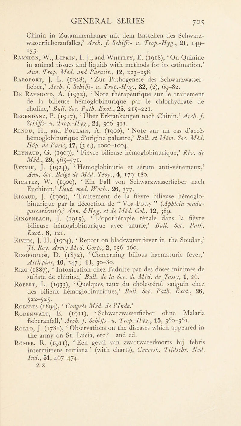 7°5 Chinin in Zusammenhange mit dem Enstehen des Schwarz- wasserfieberanfalles,’ Arch. j. Schijfs- u. Trop.-Hyg., 21, 149- 1S3- Ramsden, W., Lipkin, I. J., and Whitley, E. (1918), ‘On Quinine in animal tissues and liquids with methods for its estimation,’ Ann. Trop. Med. and Parasit., 12, 223-258. Rapoport, J. L. (1928), 4 Zur Pathogenese des Schwarzwasser- fieber,’ Arch. j. Schijfs- u. Trop.-Hyg., 32, (2), 69-82. De Raymond, A. (1932), 4 Note therapeutique sur le traitement de la bilieuse hemoglobinurique par le chlorhydrate de choline,’ Bull. Soc. Path. Exot., 25, 215-221. Regendanz, P. (1917), 4 Uber Erkrankungen nach Chinin,’ Arch. f. Schijfs- u. Trop.-Hyg., 21, 306-311. Rendu, H., and Poulain, A. (1900), 4 Note sur un cas d’acces hemoglobinurique d’origine palustre,’ Bull, et Mem. Soc. Med. Hop. de Paris, 17, (3 s.), 1000-1004. Reynaud, G. (1909), 4 Fievre bilieuse hemoglobinurique,’ Rev. de Med., 29, 565-571. Reznik, J. (1924), 4 Hemoglobinurie et serum anti-venemeux,’ Ann. Soc. Beige de Med. Trop., 4, 179-180. Richter, W. (1900), 4 Ein Fall von Schwarzwasserfieber nach Euchinin,’ Deut. med. Woch., 26, 377. Rigaud, J. (1909), c Traitement de la fievre bilieuse hemoglo¬ binurique par la decoction de 44 Voa-Fotsy ” (.Aphloia mada- gascariensis),’ Ann. d’Hyg. et de Med. Col., 12, 389. Ringenbach, J. (1915), c L’opotherapie renale dans la fievre bilieuse hemoglobinurique avec anurie,’ Bull. Soc. Path. Exot., 8, 121. Rivers, J. H. (1904), ‘ Report on blackwater fever in the Soudan,’ Jl. Roy. Army Med. Corps, 2, 156-160. Rizopoulos, D. (1872), c Concerning bilious haematuric fever,’ Asclepias, 10, 247; 11, 30-80. Rizu (1887), ‘ Intoxication chez l’adulte par des doses minimes de sulfate de chinine,’ Bull, de la Soc. de Med. de Jassy, 1, 26. Robert, L. (1933), ‘ Quelques taux du cholesterol sanguin chez des bilieux hemoglobinuriques,’ Bull. Soc. Path. Exot., 26, 522-525. Roberts (1894), c Congres Med. de Vlnded Rodenwalt, E. (1911), 4 Schwarzwasserfieber ohne Malaria fieberanfall,’ Arch.f. Schijfs- u. Trop.-Hyg., 15, 360-361. Rollo, J. (1781), c Observations on the diseases which appeared in the army on St. Lucia, etc.’ 2nd ed. Romer, R. (1911), 4 Een geval van zwartwaterkoorts bij febris intermittens tertiana ’ (with charts), Geneesk. Tijdschr. Ned.