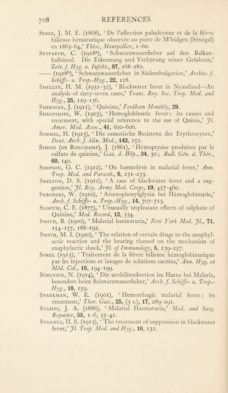 Serez, J. M. E. (1868), ‘ De l’affection paludeenne et de la fievre bilieuse hematurique observee au poste de M’bidgen (Senegal) en 1863-64,’ These, Montpellier, 1-60. Seyfarth, C. (1918a), ‘ Schwarzwasserfieber auf den Balkan- halbinsel. Die Erkennung und Verhutung seiner Gefahren,’ Z,eit.f. Hyg. u. Infekt., 87, 268-282. -(1918b), ‘ Schwarzwasserfieber in Siidostbulgarien,’ Archiv. f. Schiffs- u. Trop.-Hyg., 22, 128. Shelley, H. M. (1931-32), ‘ Blackwater fever in Nyasaland—An analysis of sixty-seven cases,’ Trans. Roy. Soc. Trop. Med. and Hyg., 25, 129-136. Sheridan, J. (1911), ‘ Quinine,’ Fordham Monthly, 29. Shropshire, W. (1903), ‘ Hemoglobinuric fever : its causes and treatment, with special reference to the use of Quinia,’ Jl. Amer. Med. Assoc., 41, 600-606. Simmel, H. (1923), ‘ Die osmotische Resistenz der Erythrocyten,’ Deut. Arch./, klin. Med., 142, 252. Simon (de Ronchamp), J. (1861), ‘ Hemoptysies produites par le sulfate de quinine,’ Gaz. d. Hop., 34, 30; Bull. Gen. d. Ther., 60, 140. Simpson, G. C. (1912), ‘ On haemolysis in malarial fever,’ Ann. Trop. Med. and Parasit., 6, 231-233. Skelton, D. S. (1912), ‘ A case of blackwater fever and a sug¬ gestion,’ Jl. Roy. Army Med. Corps, 19, 457-460. Skrodzki, W. (1910), ‘ Arsenophenylglyzin bei Hamoglobinurie,’ Arch.f. Schiffs- u. Trop.-Hyg., 14, 707-713. Slocum, C. E. (1877), £ Unusually unpleasant effects of sulphate of Quinine,’ Med. Record, 12, 334. Smith, B. (1900), ‘Malarial haematuria,’ New York Med. Jl., 71, 154—157, 188-192. Smith, M. I. (1920), ‘ The relation of certain drugs to the anaphyl¬ actic reaction and the bearing thereof on the mechanism of anaphylactic shock,’ Jl. of Immunology, 5, 239-257. Sorel (1913), ‘ Traitement de la fievre bilieuse hemoglobinurique par les injections et lavages de solutions sucrees,’ Ann. Hyg. et Med. Col., 16, 194-199. Sorensen, N. (1914), c Die urobilinsekretion im Harne bei Malaria, besonders beim Schwarzwasserfieber,’ Arch.f. Schiffs- u. Trop.- Hyg., 18, 159. Sparkman, W. E. (1901), ‘ Hemorrhagic malarial fever : its treatment,’ Ther. Gaz., 25, (3 s.), 17, 289-291. Stamps, J. A. (1886), ‘ Malarial Haematuria,’ Med. and Surg. Reporter, 55, 1-6, 35-41. Stannus, H. S. (1913), ‘ The treatment of suppression in blackwater fever,’ Jl. Trop. Med. and Hyg., 16, 132.