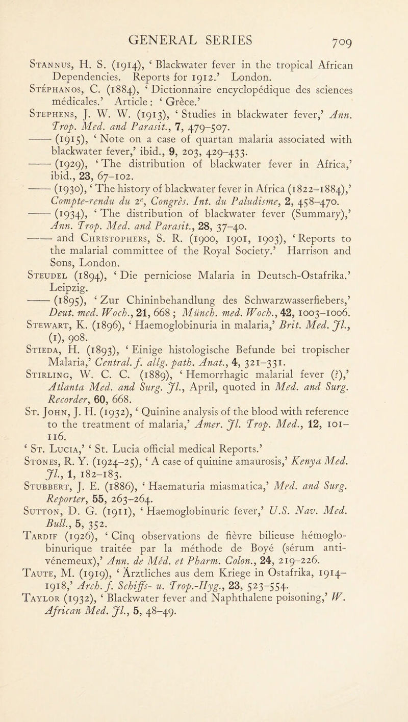 Stannus, H. S. (1914), 4 Blackwater fever in the tropical African Dependencies. Reports for 1912.’ London. Stephanos, C. (1884), 4 Dictionnaire encyclopedique des sciences medicales.’ Article : 4 Grece.’ Stephens, J. W. W. (1913), 4 Studies in blackwater fever,’ Ann. Prop. Med. and Parasit., 7, 479-507. -(1915), 4 Note on a case of quartan malaria associated with blackwater fever,’ ibid., 9, 203, 429-433. -(1929), 4 The distribution of blackwater fever in Africa,’ ibid., 23, 67-102. ——- (1930),4 The history of blackwater fever in Africa (1822-1884),’ Compte-rendu du 2e, Congres. Int. du Paludisme, 2, 458-470. -(1934), 4 The distribution of blackwater fever (Summary),’ Ann. Prop. Med. and Parasit., 28, 37-40. —*— and Christophers, S. R. (1900, 1901, 1903), 4 Reports to the malarial committee of the Royal Society.’ Harrison and Sons, London. Steudel (1894), 4 Die perniciose Malaria in Deutsch-Ostafrika.’ Leipzig. -(r 895), 4 Zur Chininbehandlung des Schwarzwasserfiebers,’ Deut. med. Woch., 21, 668 ; Munch, med. Woch., 42, 1003-1006. Stewart, K. (1896), 4 Haemoglobinuria in malaria,’ Brit. Med. Jl., W, 9°8- Stieda, H. (1893), 4 Einige histologische Befunde bei tropischer Malaria,’ Central, f. allg. path. Anat., 4, 321—331. Stirling, W. C. C. (1889), 4 Hemorrhagic malarial fever (?),’ Atlanta Med. and Surg. Jl., April, quoted in Med. and Surg. Recorder, 60, 668. St. John, J. H. (1932),4 Quinine analysis of the blood with reference to the treatment of malaria,’ Amer. Jl. Prop. Med., 12, 101- 116. 4 St. Lucia,’ 4 St. Lucia official medical Reports.’ Stones, R. Y. (1924-25), 4 A case of quinine amaurosis,’ Kenya Med. Jl., 1, 182-183. Stubbert, J. E. (1886), 4 Haematuria miasmatica,’ Med. and Surg. Reporter, 55, 263-264. Sutton, D. G. (1911), 4 Haemoglobinuric fever,’ U.S. Nav. Med. Bull., 5, 352. Tardif (1926), 4 Cinq observations de fievre bilieuse hemoglo- binurique traitee par la methode de Boye (serum anti- venemeux),’ Ann. de Med. et Pharm. Colon., 24, 219-226. Taute, M. (1919), 4 Arztliches aus dem Kriege in Ostafrika, 1914— 1918,’ Arch.f. Schijfs- u. Prop.-Hyg., 23, 523~554- Taylor (1932), 4 Blackwater fever and Naphthalene poisoning,’ W. African Med. Jl., 5, 48-49.