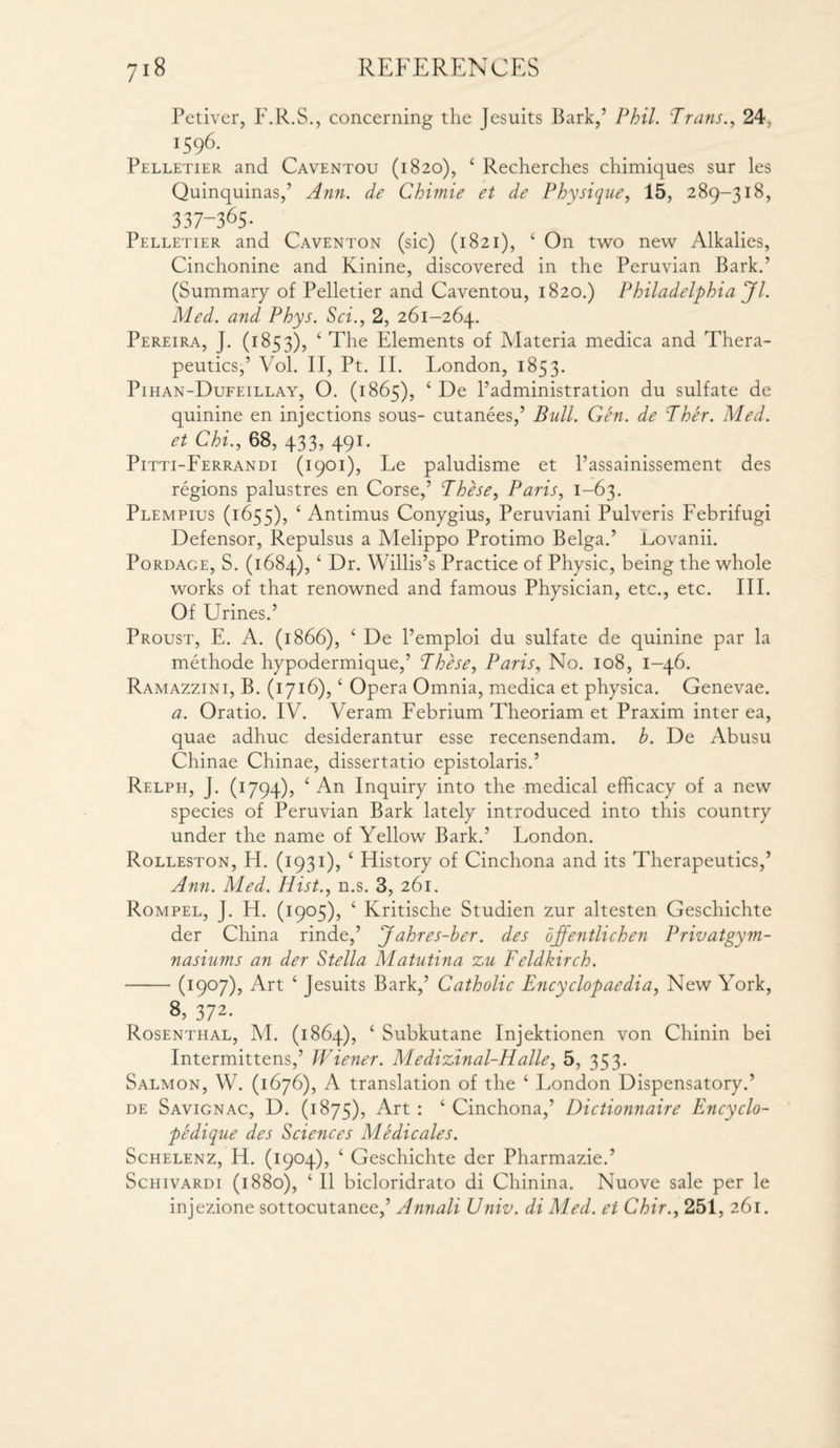 Petiver, F.R.S., concerning the Jesuits Bark,’ Phil. Trans., 24. x596- Pelletier and Caventou (1820), ‘ Recherches chimiques sur les Quinquinas,’ Ann. de Chimie et de Physique, 15, 289-318, 337-365. Pelletier and Caventon (sic) (1821), ‘ On two new Alkalies, Cinchonine and Kinine, discovered in the Peruvian Bark.’ (Summary of Pelletier and Caventou, 1820.) Philadelphia Jl. Med. and Phys. Sci., 2, 261-264. Pereira, J. (1853), ‘ The Elements of Materia medica and Thera¬ peutics,’ Vol. II, Pt. II. London, 1853. Pihan-Dufeillay, O. (1865), ‘ De l’administration du sulfate de quinine en injections sous- cutanees,’ Bull. Gen. de Ther. Med. et Chi., 68, 433, 491. Pitti-Ferrandi (1901), Le paludisme et 1’assainissement des regions palustres en Corse,’ These, Paris, 1-63. Plempius (1655), ‘ Antimus Conygius, Peruviani Pulveris Febrifugi Defensor, Repulsus a Melippo Protimo Belga.’ L,ovanii. Pordage, S. (1684), ‘ Dr. Willis’s Practice of Physic, being the whole works of that renowned and famous Physician, etc., etc. III. Of Urines.’ Proust, E. A. (1866), ‘ De l’emploi du sulfate de quinine par la methode hypodermique,’ These, Paris, No. 108, 1-46. Ramazzini, B. (1716), ‘ Opera Omnia, medica et physica. Genevae. a. Oratio. IV. Veram Febrium Theoriam et Praxim inter ea, quae adhuc desiderantur esse recensendam. b. De Abusu Chinae Chinae, dissertatio epistolaris.’ Relph, J. (1794), ‘ An Inquiry into the medical efficacy of a new species of Peruvian Bark lately introduced into this country under the name of Yellow Bark.’ London. Rolleston, H. (1931), ‘ History of Cinchona and its Therapeutics,’ Ann. Med. Hist., n.s. 3, 261. Rompel, J. H. (1905), ‘ Kritische Studien zur altesten Geschichte der China rinde,’ Jahres-ber. des ojfentlichen Prwatgym- nasiums an der Stella Matutina zu Feldkirch. -(1907), Art ‘ Jesuits Bark,’ Catholic Encyclopaedia, New York, 8, 372- Rosenthal, M. (1864), ‘ Subkutane Injektionen von Chinin bei Intermittens,’ Wiener. Medizinal-Halle, 5, 353. Salmon, W. (1676), A translation of the ‘ London Dispensatory.’ de Savignac, D. (1875), Art : ‘ Cinchona,’ Dictionnaire Encyclo- pedique des Sciences Medicales. Schelenz, H. (1904), ‘ Geschichte der Pharmazie.’ Schivardi (1880), ‘ II bicloridrato di Chinina. Nuove sale per le injezione sottocutanee,’ Annali Univ. di Med. ei Chir., 251, 261.