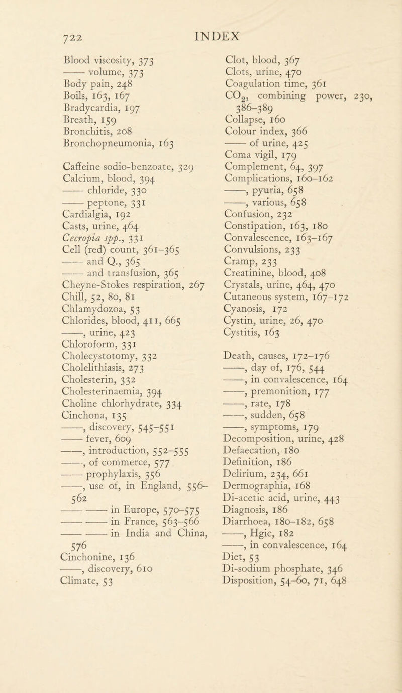 Blood viscosity, 373 •-volume, 373 Body pain, 248 Boils, 163, 167 Bradycardia, 197 Breath, 159 Bronchitis, 208 Bronchopneumonia, 163 Caffeine sodio-benzoate, 329 Calcium, blood, 394 -chloride, 330 -peptone, 331 Cardialgia, 192 Casts, urine, 464 Cecropia spp., 331 Cell (red) count, 361-365 -and Q., 365 . —-—■ and transfusion, 365 Cheyne-Stokes respiration, 267 Chill, 52, 80, 81 Chlamydozoa, 53 Chlorides, blood, 411, 665 -, urine, 423 Chloroform, 331 Cholecystotomy, 332 Cholelithiasis, 273 Cholesterin, 332 Cholesterinaemia, 394 Choline chlorhydrate, 334 Cinchona, 135 -, discovery, 545-551 -fever, 609 -, introduction, 552-555 -, of commerce, 577 -prophylaxis, 356 -, use of, in England, 5 5 6— 562 -in Europe, 570-575 -in France, 563-566 -in India and China, 576 Cinchonine, 136 -, discovery, 610 Climate, 53 Clot, blood, 367 Clots, urine, 470 Coagulation time, 361 C02, combining power, 230, 386-389 Collapse, 160 Colour index, 366 -of urine, 425 Coma vigil, 179 Complement, 64, 397 Complications, 160-162 -, pyuria, 658 -, various, 658 Confusion, 232 Constipation, 163, 180 Convalescence, 163-167 Convulsions, 233 Cramp, 233 Creatinine, blood, 408 Crystals, urine, 464, 470 Cutaneous system, 167-172 Cyanosis, 172 Cystin, urine, 26, 470 Cystitis, 163 Death, causes, 172-176 —, day of, 176, 544 -, in convalescence, 164 -, premonition, 177 -, rate, 178 -, sudden, 658 -, symptoms, 179 Decomposition, urine, 428 Defaecation, 180 Definition, 186 Delirium, 234, 661 Dermographia, 168 Di-acetic acid, urine, 443 Diagnosis, 186 Diarrhoea, 180-182, 658 -> Hgic, 182 -, in convalescence, 164 Diet, 53 Di-sodium phosphate, 346 Disposition, 54-60, 71, 648