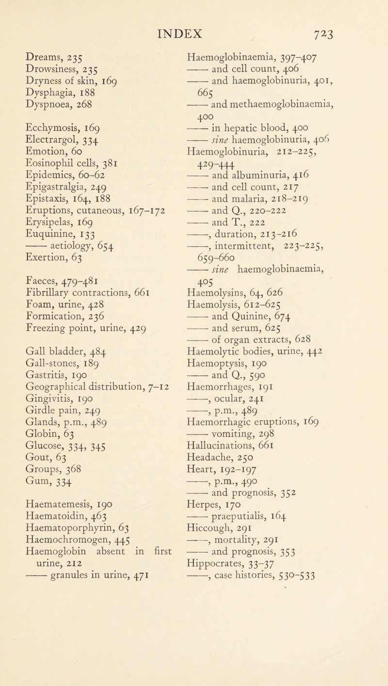 Dreams, 235 Drowsiness, 235 Dryness of skin, 169 Dysphagia, 188 Dyspnoea, 268 Ecchymosis, 169 Electrargol, 334 Emotion, 60 Eosinophil cells, 381 Epidemics, 60-62 Epigastralgia, 249 Epistaxis, 164, 188 Eruptions, cutaneous, 167-172 Erysipelas, 169 Euquinine, 133 -aetiology, 654 Exertion, 63 Faeces, 479-481 Fibrillary contractions, 661 Foam, urine, 428 Formication, 236 Freezing point, urine, 429 Gall bladder, 484 Gall-stones, 189 Gastritis, 190 Geographical distribution, 7-12 Gingivitis, 190 Girdle pain, 249 Glands, p.m., 489 Globin, 63 Glucose, 334, 345 Gout, 63 Groups, 368 Gum, 334 Haematemesis, 190 Elaematoidin, 463 Haematoporphyrin, 63 Haemochromogen, 445 Haemoglobin absent in first urine, 2.12 —•—• granules in urine, 471 Haemoglobinaemia, 397-407 -and cell count, 406 -and haemoglobinuria, 401, 665 -and methaemoglobinaemia, 400 -in hepatic blood, 400 -sine haemoglobinuria, 406 Haemoglobinuria, 212-225, 429-444 -and albuminuria, 416 -- and cell count, 217 ——- and malaria, 218-219 — and Q., 220-222 -and T., 222 -, duration, 213-216 -, intermittent, 223-225, 659-660 -- sine haemoglobinaemia, 4°5 Haemolysins, 64, 626 Haemolysis, 612-625 - and Quinine, 674 -- and serum, 625 —-—- of organ extracts, 628 Haemolytic bodies, urine, 442 Haemoptysis, 190 -and Q., 590 Haemorrhages, 191 -, ocular, 241 -, p.m., 489 Haemorrhagic eruptions, 169 -vomiting, 298 Hallucinations, 661 Headache, 250 Heart, 192-197 -, p.m., 490 -and prognosis, 352 Herpes, 170 ——- praeputialis, 164 Hiccough, 291 —-—, mortality, 291 -- and prognosis, 353 Hippocrates, 33-37 -, case histories, 530-533