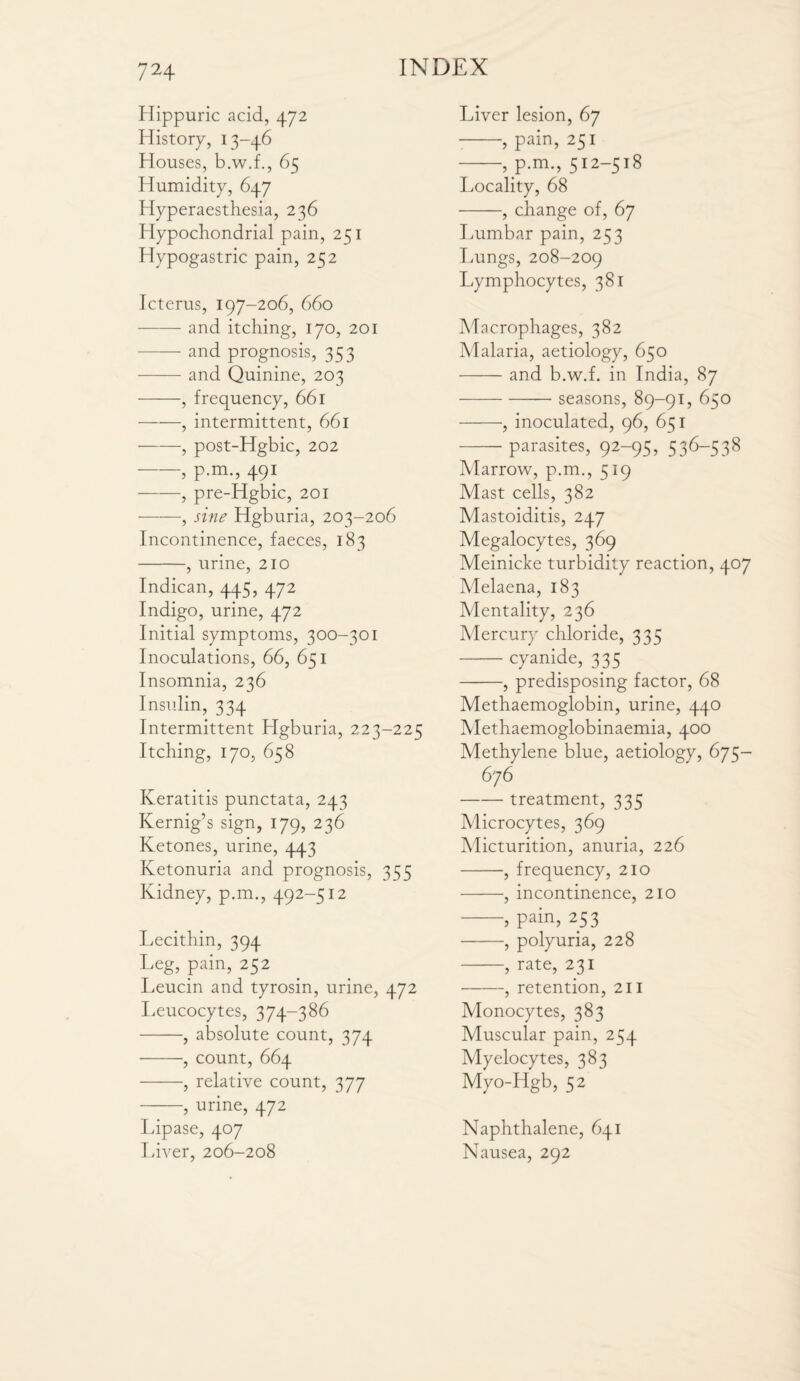 Hippuric acid, 472 History, 13-46 Houses, b.w.f., 65 Humidity, 647 Hyperaesthesia, 236 Hypochondrial pain, 251 Hypogastric pain, 252 Icterus, 197-206, 660 -and itching, 170, 201 -and prognosis, 353 - and Quinine, 203 -, frequency, 661 -, intermittent, 661 -, post-Hgbic, 202 -, p.m., 491 -, pre-Hgbic, 201 -, sine Hgburia, 203-206 Incontinence, faeces, 183 -, urine, 210 Indican, 445, 472 Indigo, urine, 472 Initial symptoms, 300-301 Inoculations, 66, 651 Insomnia, 236 Insulin, 334 Intermittent Hgburia, 223-225 Itching, 170, 658 Keratitis punctata, 243 Kernig’s sign, 179, 236 Ketones, urine, 443 Ketonuria and prognosis, 355 Kidney, p.m., 492-512 Lecithin, 394 Leg, pain, 252 Leucin and tyrosin, urine, 472 Leucocytes, 374-386 -, absolute count, 374 -, count, 664 -, relative count, 377 -, urine, 472 Lipase, 407 Liver, 206-208 Liver lesion, 67 --, pain, 251 -, p.m., 512-518 Locality, 68 -, change of, 67 Lumbar pain, 253 Lungs, 208-209 Lymphocytes, 381 Macrophages, 382 Malaria, aetiology, 650 -and b.w.f. in India, 87 -seasons, 89-91, 650 -, inoculated, 96, 651 -parasites, 92-95, 536-538 Marrow, p.m., 519 Mast cells, 382 Mastoiditis, 247 Megalocytes, 369 Meinicke turbidity reaction, 407 Melaena, 183 Mentality, 236 Mercury chloride, 335 -cyanide, 375 -, predisposing factor, 68 Methaemoglobin, urine, 440 Methaemoglobinaemia, 400 Methylene blue, aetiology, 675— 676 -treatment, 335 Microcytes, 369 Micturition, anuria, 226 -, frequency, 210 -, incontinence, 210 -, pain, 253 -, polyuria, 228 -, rate, 231 -, retention, 211 Monocytes, 383 Muscular pain, 254 Myelocytes, 383 Myo-Hgb, 52 Naphthalene, 641 Nausea, 292