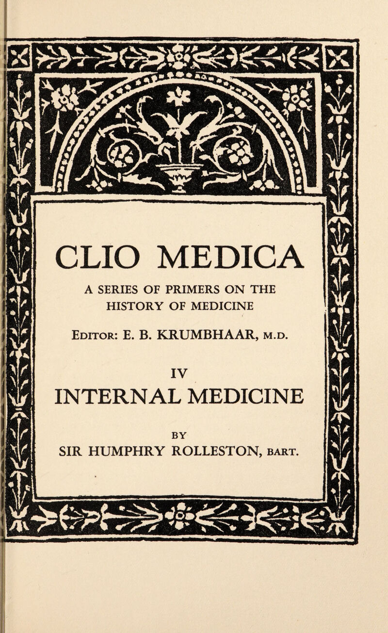 CLIO MEDICA A SERIES OF PRIMERS ON THE HISTORY OF MEDICINE Editor: E. B. KRUMBHAAR, m.d. INTERNAL MEDICINE BY SIR HUMPHRY ROLLESTON, bart.