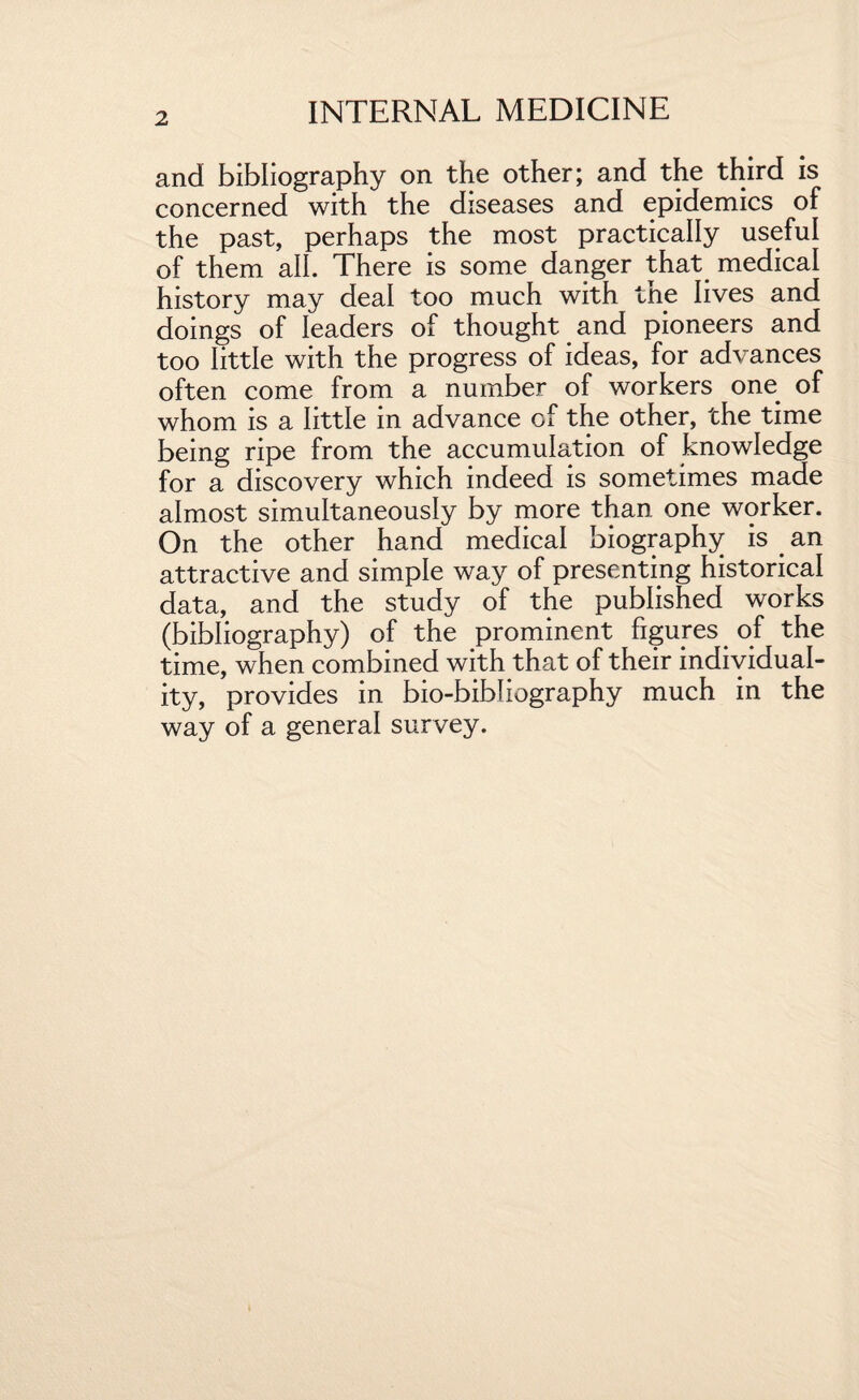 and bibliography on the other; and the third is concerned with the diseases and epidemics of the past, perhaps the most practically useful of them all. There is some danger that medical history may deal too much with tne lives and doings of leaders of thought and pioneers and too little with the progress of ideas, for advances often come from a number of workers one of whom is a little in advance of the other, the time being ripe from the accumulation of knowledge for a discovery which indeed is sometimes made almost simultaneously by more than, one worker. On the other hand medical biography is an attractive and simple way of presenting historical data, and the study of the published works (bibliography) of the prominent figures of the time, when combined with that of their individual¬ ity, provides in bio-bibliography much in the way of a general survey.