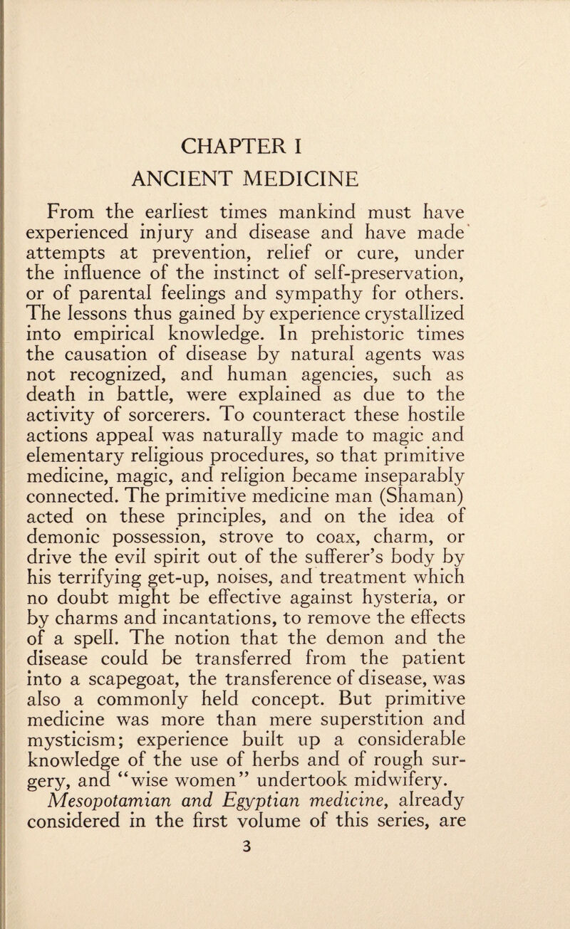 ANCIENT MEDICINE From the earliest times mankind must have experienced injury and disease and have made attempts at prevention, relief or cure, under the influence of the instinct of self-preservation, or of parental feelings and sympathy for others. The lessons thus gained by experience crystallized into empirical knowledge. In prehistoric times the causation of disease by natural agents was not recognized, and human agencies, such as death in battle, were explained as due to the activity of sorcerers. To counteract these hostile actions appeal was naturally made to magic and elementary religious procedures, so that primitive medicine, magic, and religion became inseparably connected. The primitive medicine man (Shaman) acted on these principles, and on the idea of demonic possession, strove to coax, charm, or drive the evil spirit out of the sufferer’s body by his terrifying get-up, noises, and treatment which no doubt might be effective against hysteria, or by charms and incantations, to remove the effects of a spell. The notion that the demon and the disease could be transferred from the patient into a scapegoat, the transference of disease, was also a commonly held concept. But primitive medicine was more than mere superstition and mysticism; experience built up a considerable knowledge of the use of herbs and of rough sur¬ gery, and “wise women’’ undertook midwifery. Mesopotamian and Egyptian medicine, already considered in the first volume of this series, are