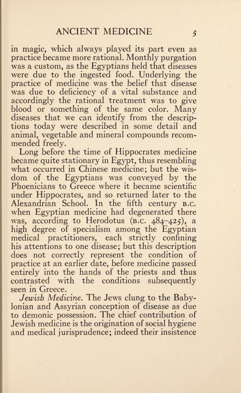 in magic, which always played its part even as practice became more rational. Monthly purgation was a custom, as the Egyptians held that diseases were due to the ingested food. Underlying the practice of medicine was the belief that disease was due to deficiency of a vital substance and accordingly the rational treatment was to give blood or something of the same color. Many diseases that we can identify from the descrip¬ tions today were described in some detail and animal, vegetable and mineral compounds recom¬ mended freely. Long before the time of Hippocrates medicine became quite stationary in Egypt, thus resembling what occurred in Chinese medicine; but the wis¬ dom of the Egyptians was conveyed by the Phoenicians to Greece where it became scientific under Hippocrates, and so returned later to the Alexandrian School. In the fifth century b.c. when Egyptian medicine had degenerated there was, according to Herodotus (b.c. 484-425), a high degree of specialism among the Egyptian medical practitioners, each strictly confining his attentions to one disease; but this description does not correctly represent the condition of practice at an earlier date, before medicine passed entirely into the hands of the priests and thus contrasted with the conditions subsequently seen in Greece. Jewish Medicine. The Jews clung to the Baby¬ lonian and Assyrian conception of disease as due to demonic possession. The chief contribution of Jewish medicine is the origination of social hygiene and medical jurisprudence; indeed their insistence