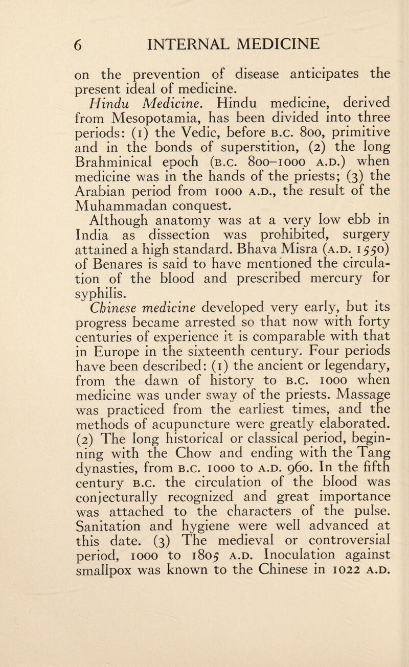 on the prevention of disease anticipates the present ideal of medicine. Hindu Medicine. Hindu medicine, derived from Mesopotamia, has been divided into three periods: (i) the Vedic, before b.c. 800, primitive and in the bonds of superstition, (2) the long Brahminical epoch (b.c. 800-1000 a.d.) when medicine was in the hands of the priests; (3) the Arabian period from 1000 a.d., the result of the Muhammadan conquest. Although anatomy was at a very low ebb in India as dissection was prohibited, surgery attained a high standard. Bhava Misra (a.d. 1550) of Benares is said to have mentioned the circula¬ tion of the blood and prescribed mercury for syphilis. Chinese medicine developed very early, but its progress became arrested so that now with forty centuries of experience it is comparable with that in Europe in the sixteenth century. Four periods have been described: (1) the ancient or legendary, from the dawn of history to b.c. 1000 when medicine was under sway of the priests. Massage was practiced from the earliest times, and the methods of acupuncture were greatly elaborated. (2) The long historical or classical period, begin¬ ning with the Chow and ending with the Tang dynasties, from b.c. 1000 to a.d. 960. In the fifth century b.c. the circulation of the blood was conjecturally recognized and great importance was attached to the characters of the pulse. Sanitation and hygiene were well advanced at this date. (3) The medieval or controversial period, 1000 to 1805 a.d. Inoculation against smallpox was known to the Chinese in 1022 a.d.