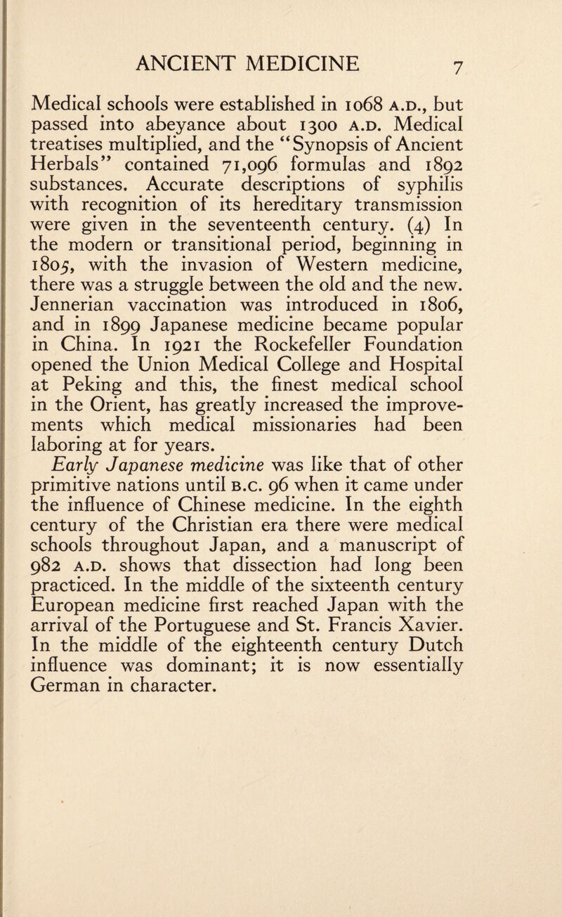 Medical schools were established in 1068 a.d., but passed into abeyance about 1300 a.d. Medical treatises multiplied, and the “Synopsis of Ancient Herbals” contained 71,096 formulas and 1892 substances. Accurate descriptions of syphilis with recognition of its hereditary transmission were given in the seventeenth century. (4) In the modern or transitional period, beginning in 1805, with the invasion of Western medicine, there was a struggle between the old and the new. Jennerian vaccination was introduced in 1806, and in 1899 Japanese medicine became popular in China. In 1921 the Rockefeller Foundation opened the Union Medical College and Hospital at Peking and this, the finest medical school in the Orient, has greatly increased the improve¬ ments which medical missionaries had been laboring at for years. Early Japanese medicine was like that of other primitive nations until b.c. 96 when it came under the influence of Chinese medicine. In the eighth century of the Christian era there were medical schools throughout Japan, and a manuscript of 982 a.d. shows that dissection had long been practiced. In the middle of the sixteenth century European medicine first reached Japan with the arrival of the Portuguese and St. Francis Xavier. In the middle of the eighteenth century Dutch influence was dominant; it is now essentially German in character.