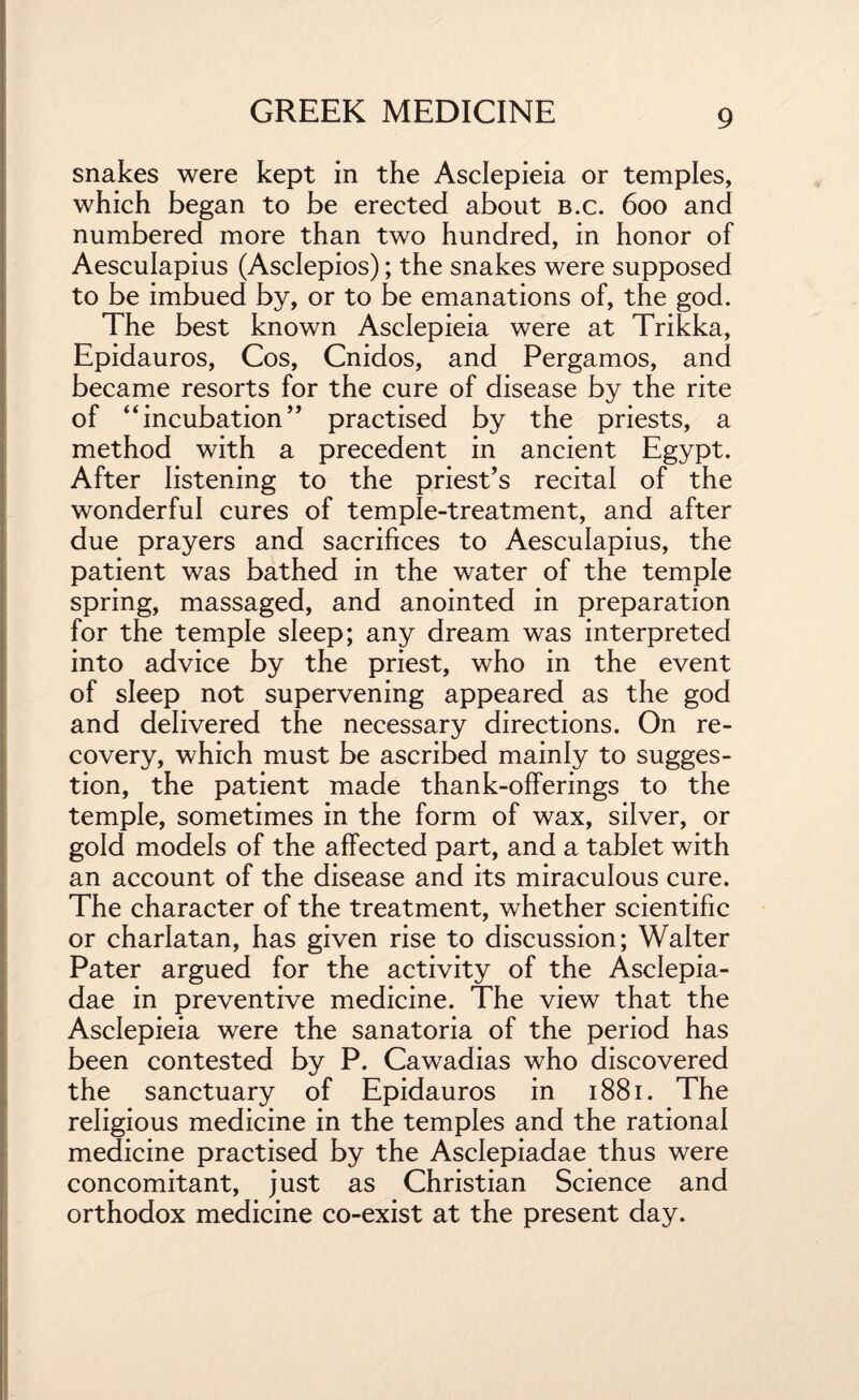 snakes were kept in the Asclepieia or temples, which began to be erected about b.c. 600 and numbered more than two hundred, in honor of Aesculapius (Asclepios); the snakes were supposed to be imbued by, or to be emanations of, the god. The best known Asclepieia were at Trikka, Epidauros, Cos, Cnidos, and Pergamos, and became resorts for the cure of disease by the rite of “incubation” practised by the priests, a method with a precedent in ancient Egypt. After listening to the priest’s recital of the wonderful cures of temple-treatment, and after due prayers and sacrifices to Aesculapius, the patient was bathed in the water of the temple spring, massaged, and anointed in preparation for the temple sleep; any dream was interpreted into advice by the priest, who in the event of sleep not supervening appeared as the god and delivered the necessary directions. On re¬ covery, which must be ascribed mainly to sugges¬ tion, the patient made thank-offerings to the temple, sometimes in the form of wax, silver, or gold models of the affected part, and a tablet with an account of the disease and its miraculous cure. The character of the treatment, whether scientific or charlatan, has given rise to discussion; Walter Pater argued for the activity of the Asclepia- dae in preventive medicine. The view that the Asclepieia were the sanatoria of the period has been contested by P. Cawadias who discovered the sanctuary of Epidauros in 1881. The religious medicine in the temples and the rational medicine practised by the Asclepiadae thus were concomitant, just as Christian Science and orthodox medicine co-exist at the present day.