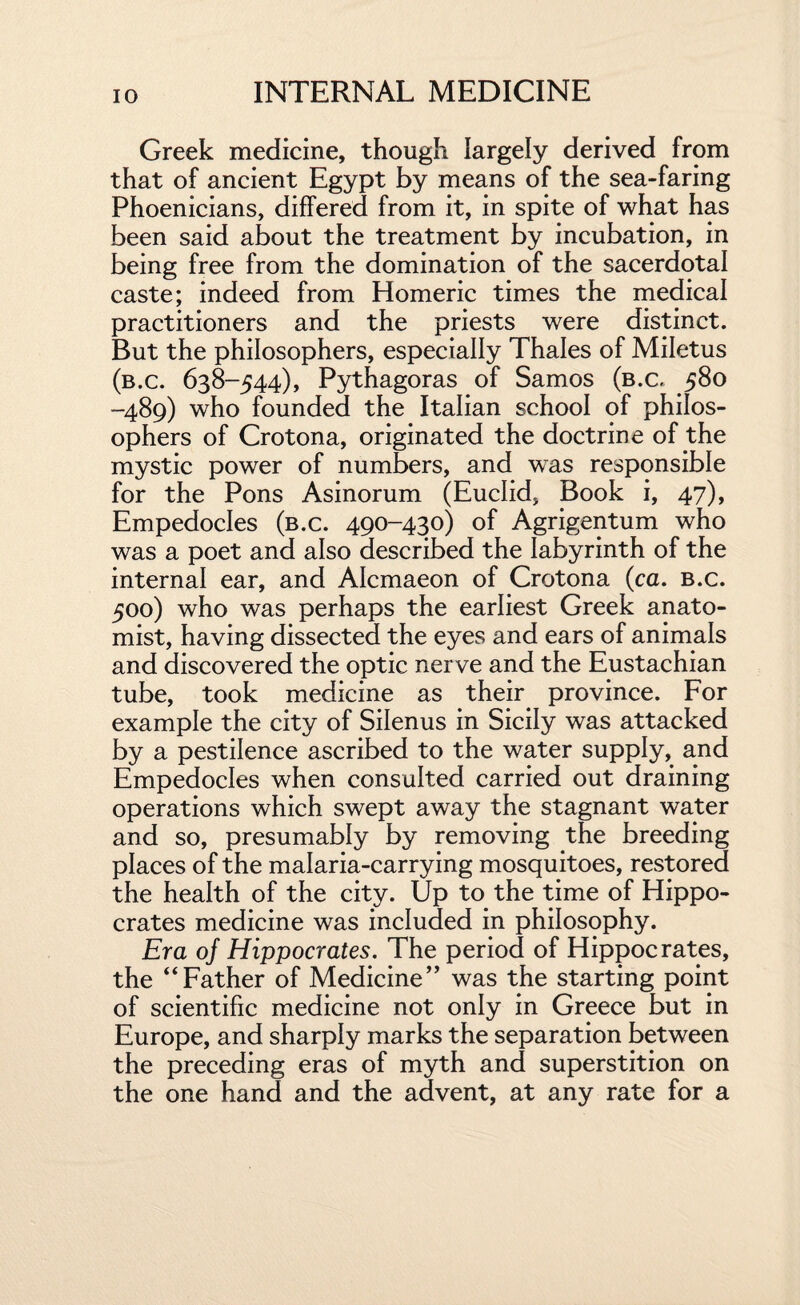 Greek medicine, though largely derived from that of ancient Egypt by means of the sea-faring Phoenicians, differed from it, in spite of what has been said about the treatment by incubation, in being free from the domination of the sacerdotal caste; indeed from Homeric times the medical practitioners and the priests were distinct. But the philosophers, especially Thales of Miletus (b.c. 638-544), Pythagoras of Samos (b.c. 580 -489) who founded the Italian school of philos¬ ophers of Crotona, originated the doctrine of the mystic power of numbers, and was responsible for the Pons Asinorum (Euclid, Book i, 47), Empedocles (b.c. 490-430) of Agrigentum who was a poet and also described the labyrinth of the internal ear, and Alcmaeon of Crotona (ca. b.c. 500) who was perhaps the earliest Greek anato¬ mist, having dissected the eyes and ears of animals and discovered the optic nerve and the Eustachian tube, took medicine as their province. For example the city of Silenus in Sicily was attacked by a pestilence ascribed to the water supply, and Empedocles when consulted carried out draining operations which swept away the stagnant water and so, presumably by removing the breeding places of the malaria-carrying mosquitoes, restored the health of the city. Up to the time of Hippo¬ crates medicine was included in philosophy. Era of Hippocrates. The period of Hippocrates, the “Father of Medicine” was the starting point of scientific medicine not only in Greece but in Europe, and sharply marks the separation between the preceding eras of myth and superstition on the one hand and the advent, at any rate for a