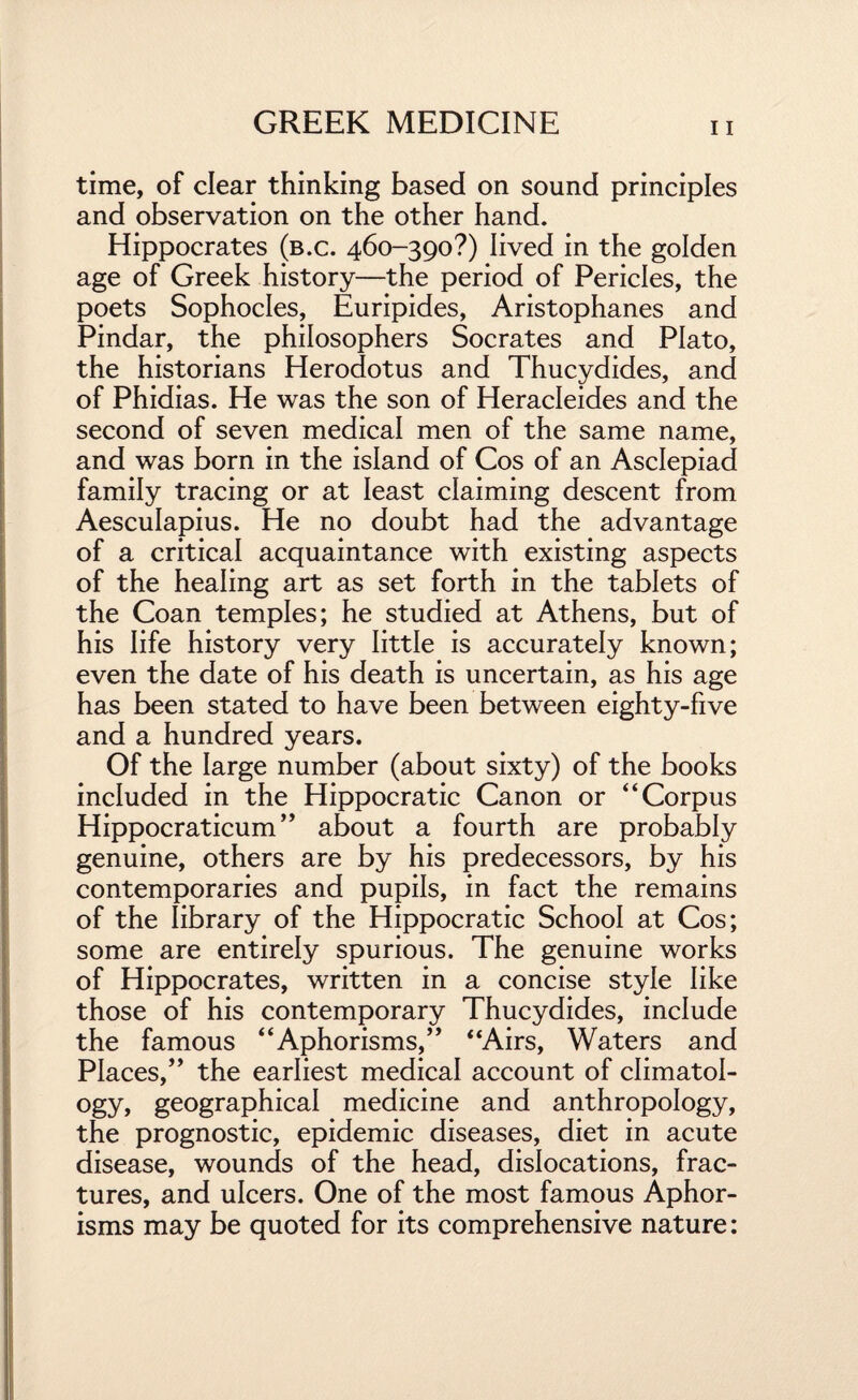 time, of clear thinking based on sound principles and observation on the other hand. Hippocrates (b.c. 460-390?) lived in the golden age of Greek history—the period of Pericles, the poets Sophocles, Euripides, Aristophanes and Pindar, the philosophers Socrates and Plato, the historians Herodotus and Thucydides, and of Phidias. He was the son of Heracleides and the second of seven medical men of the same name, and was born in the island of Cos of an Asclepiad family tracing or at least claiming descent from Aesculapius. He no doubt had the advantage of a critical acquaintance with existing aspects of the healing art as set forth in the tablets of the Coan temples; he studied at Athens, but of his life history very little is accurately known; even the date of his death is uncertain, as his age has been stated to have been between eighty-five and a hundred years. Of the large number (about sixty) of the books included in the Hippocratic Canon or “Corpus Hippocraticum ” about a fourth are probably genuine, others are by his predecessors, by his contemporaries and pupils, in fact the remains of the library of the Hippocratic School at Cos; some are entirely spurious. The genuine works of Hippocrates, written in a concise style like those of his contemporary Thucydides, include the famous “Aphorisms,” “Airs, Waters and Places,” the earliest medical account of climatol¬ ogy, geographical medicine and anthropology, the prognostic, epidemic diseases, diet in acute disease, wounds of the head, dislocations, frac¬ tures, and ulcers. One of the most famous Aphor¬ isms may be quoted for its comprehensive nature: